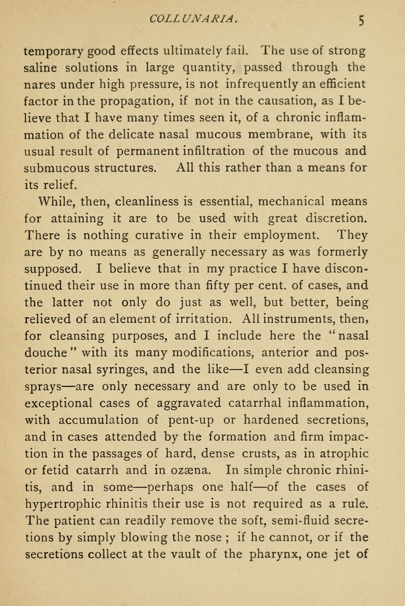 temporary good effects ultimately fail. The use of strong saline solutions in large quantity, passed through the nares under high pressure, is not infrequently an efficient factor in the propagation, if not in the causation, as I be- lieve that I have many times seen it, of a chronic inflam- mation of the delicate nasal mucous membrane, with its usual result of permanent infiltration of the mucous and submucous structures. All this rather than a means for its relief. While, then, cleanliness is essential, mechanical means for attaining it are to be used with great discretion. There is nothing curative in their employment. They are by no means as generally necessary as was formerly supposed. I believe that in my practice I have discon- tinued their use in more than fifty per cent, of cases, and the latter not only do just as well, but better, being relieved of an element of irritation. All instruments, then, for cleansing purposes, and I include here the nasal douche  with its many modifications, anterior and pos- terior nasal syringes, and the like—I even add cleansing sprays—are only necessary and are only to be used in exceptional cases of aggravated catarrhal inflammation, with accumulation of pent-up or hardened secretions, and in cases attended by the formation and firm impac- tion in the passages of hard, dense crusts, as in atrophic or fetid catarrh and in ozaena. In simple chronic rhini- tis, and in some—perhaps one half—of the cases of hypertrophic rhinitis their use is not required as a rule. The patient can readily remove the soft, semi-fluid secre- tions by simply blowing the nose ; if he cannot, or if the secretions collect at the vault of the pharynx, one jet of