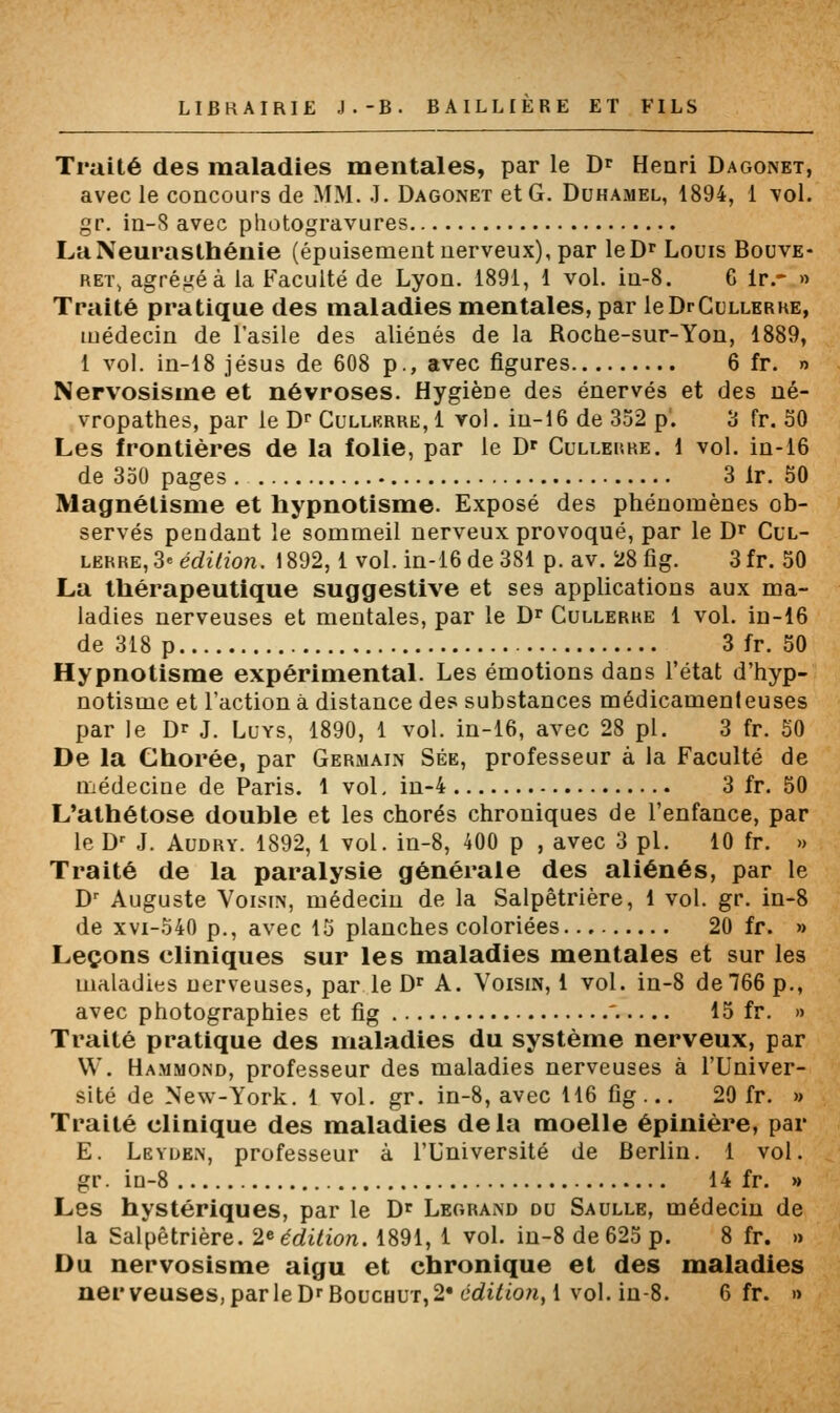 Traité des maladies mentales, par le D^ Henri Dagonet, avec le concours de MM. .1. Dagonet et G. Duhamel, 1894, 1 vol. gr. in-S avec photogravures La Neurasthénie (épuisement nerveux), par leD' Louis Bouve- RET, agrégea la Faculté de Lyon. 1891, 1 vol. in-8. G Ir.- » Traité pratique des maladies mentales, par leDrCuLLERHE, médecin de l'asile des aliénés de la Roche-sur-Yon, 1889, 1 vol. in-18 Jésus de 608 p., avec figures 6 fr. » Nervosisme et névroses. Hygiène des énervés et des né- vropathes, par le D^ Cullkrre, i vol. in-16 de 352 p. 3 fr. 30 Les frontières de la folie, par le D' Cullerre. i vol. in-i6 de 330 pages 3 Ir. 50 Magnétisme et hypnotisme. Exposé des phénomènes ob- servés pendant le sommeil nerveux provoqué, par le Dr Cul- lerre, 3e édition. 1892,1 vol. in-i6 de 381 p. av. 28 fig. 3 fr. 50 La thérapeutique suggestive et ses applications aux ma- ladies nerveuses et mentales, par le D^ Cullerhe 1 vol. in-16 de 318 p 3 fr. 50 Hypnotisme expérimental. Les émotions dans l'état d'hyp- notisme et l'action à distance des substances médicamenteuses par le D^ J. Luys, 1890, 1 vol. in-16, avec 28 pi. 3 fr. 50 De la Ghorée, par Germain Sée, professeur à la Faculté de médecine de Paris. 1 vol, in-4 3 fr. 50 L'athétose double et les chorés chroniques de l'enfance, par le D' J. AuDRY. 1892, 1 vol. in-8, 400 p , avec 3 pi. 10 fr. » Traité de la paralysie générale des aliénés, par le D' Auguste Voisin, médecin de la Salpêtrière, 1 vol. gr. in-8 de XVI-O40 p., avec 15 planches coloriées 20 fr. » Leçons cliniques sur les maladies mentales et sur les maladies nerveuses, par le D» A. Voisin, 1 vol. in-8 de 766 p., avec photographies et fig '..... 15 fr. » Traité pratique des maladies du système nerveux, par VV. Hammond, professeur des maladies nerveuses à l'Univer- sité de New-York. 1 vol. gr. in-8, avec 116 fig... 29 fr. » Traité clinique des maladies delà moelle épinière, par E. Leyden, professeur à l'Université de Berlin. 1 vol. gr. in-8 14 fr. » Les hystériques, par le D^ Legrand du Saulle, médecin de la Salpêtrière. 2^ édition. 1891, 1 vol. in-8 de 625 p. 8 fr. » Du nervosisme aigu et chronique et des maladies