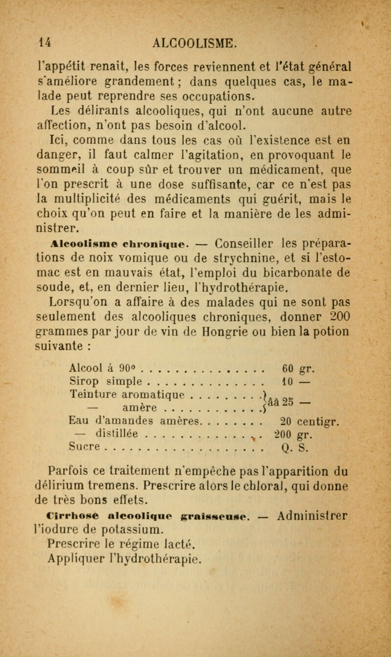 Tappétit renaît, les forces reviennent et l'état général s'améliore grandement; dans quelques cas, le ma- lade peut reprendre ses occupations. Les délirants alcooliques, qui n'ont aucune autre affection, n'ont pas besoin d'aicool. Ici, comme dans tous les cas où l'existence est en danger, il faut calmer l'agitation, en provoquant le sommeil à coup sûr et trouver un médicament, que Ton prescrit à une dose suffisante, car ce n'est pas la multiplicité des médicaments qui guérit, mais le choix qu'on peut en faire et la manière de les admi- nistrer. Alcoolisme chronique. — Conseiller les prépara- lions de noix vomique ou de strychnine, et si l'esto- mac est en mauvais état, l'emploi du bicarbonate de soude, et, en dernier lieu, l'hydrothérapie. Lorsqu'on a affaire à des malades qui ne sont pas seulement des alcooliques chroniques, donner 200 grammes par jour de vin de Hongrie ou bien la potion suivante : Alcool à 90 60 gr. Sirop simple 10 — Teinture aromatique Uà ot; — amère P ~ Eau d'amandes amères 20 centigr. — distillée ^ . 200 gr. Sucre Q. S. Parfois ce traitement n'empêche pas l'apparition du délirium tremens. Prescrire alors le chloral, qui donne de très bons effets. Cirrhose alcoolique graisseuse. — Administrer l'iodure de potassium. Prescrire le régime lacté. Appliquer l'hydrothérapie.