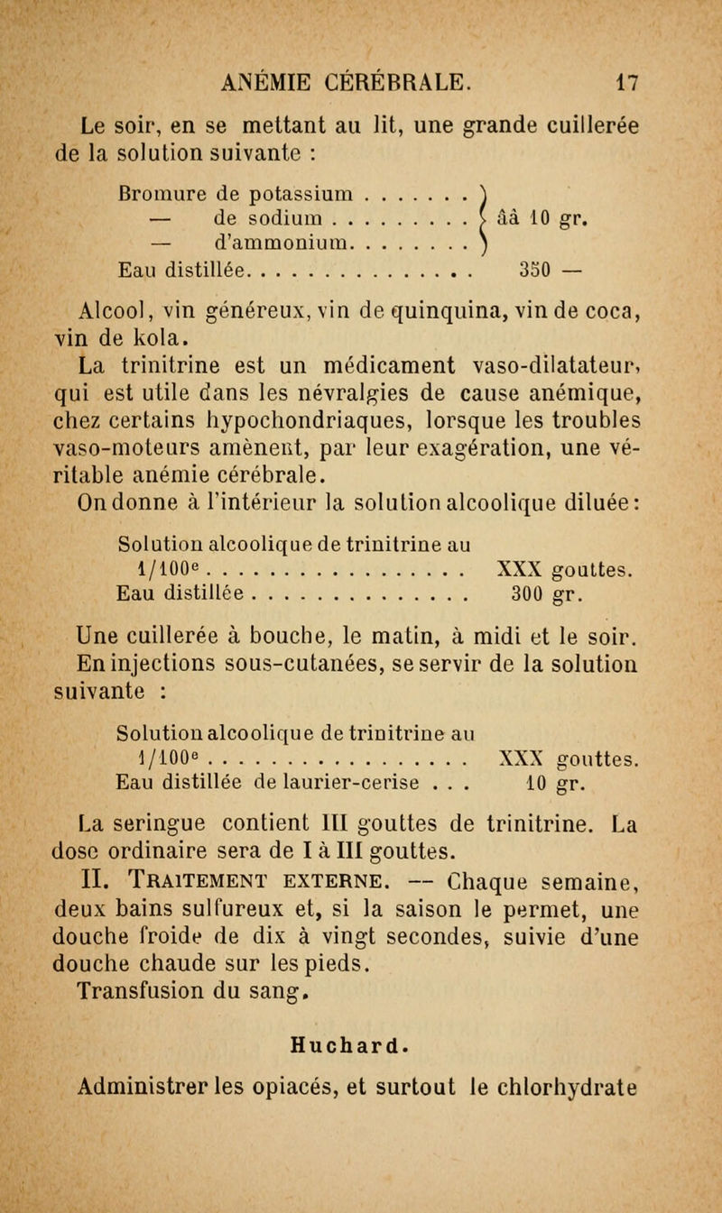 Le soir, en se mettant au lit, une grande cuillerée de la solution suivante : Bromure de potassium \ — de sodium ( âà 10 gr. — d'ammonium ) Eau distillée 350 — Alcool, vin généreux, vin de quinquina, vin de coca, Yin de kola. La trinitrine est un médicament vaso-dilatateur, qui est utile dans les névralgies de cause anémique, chez certains hypochondriaques, lorsque les troubles vaso-moteurs amènent, par leur exagération, une vé- ritable anémie cérébrale. On donne à l'intérieur la solution alcoolique diluée: Solution alcoolique de trinitrine au 1/lOOe XXX gouttes. Eau distillée 300 gr. Une cuillerée à bouche, le matin, à midi et le soir. En injections sous-cutanées, se servir de la solution suivante : Solution alcoolique de trinitrine au 1/lOOe XXX gouttes. Eau distillée de laurier-cerise ... 10 gr. La seringue contient III gouttes de trinitrine. La dose ordinaire sera de I à III gouttes. II. Traitement externe. — Chaque semaine, deux bains sulfureux et, si la saison le permet, une douche froide de dix à vingt secondes, suivie d'une douche chaude sur les pieds. Transfusion du sang, Huchard. Administrer les opiacés, et surtout le chlorhydrate