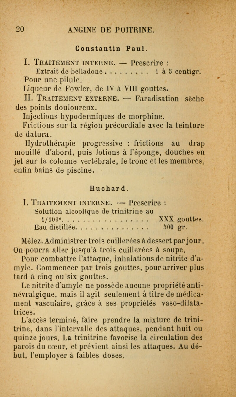 Constantin Paul. I. Traitement interne. — Prescrire : Extrait de belladone Ià5 centigr. Pour une pilule. Liqueur de Fowler, de IV à VIII gouttes. IL Traitement externe. — Faradisation sèche des points douloureux. Injections hypodermiques de morphine. Frictions sur la région précordiaie avec la teinture de datura. Hydrothérapie progressive : frictions au drap mouillé d'abord, puis lotions à l'éponge, douches en jet sur la colonne vertébrale, le tronc elles membres, enfin bains de piscine. Huchard. I. Traitement interne. — Prescrire : Solution alcoolique de trinitrine au I/IOU-^ XXX gouttes. Eau distillée 300 gr. Mêlez. Administrer trois cuillerées à dessert par jour. On pourra aller jusqu'à trois cuillerées à soupe. Pour combattre l'attaque, inhalations de nitrite d'a- myle. Commencer par trois gouttes, pour arriver plus tard à cinq ou six gouttes. Le nitrite d'amyle ne possède aucune propriété anti- névralgique, mais il agit seulement a titre de médica- ment vasculaire, grâce à ses propriétés vaso-dilata- trices. L'accès terminé, faire prendre la mixture de trini- trine, dans l'intervalle des attaques, pendant huit ou quinze jours. La trinitrine favorise la circulation des parois du cœur, et prévient ainsi les attaques. Au dé- but, l'employer à faibles doses.