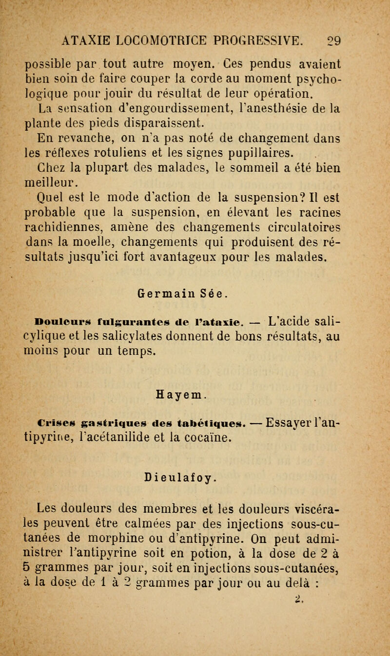 possible par tout autre moyen. Ces pendus avaient bien soin de faire couper la corde au moment psycho- logique pour jouir du résultat de leur opération. La sensation d'engourdissement, Fanesthésie de la plante des pieds disparaissent. En revanche, on n'a pas noté de changement dans les réflexes rotuliens et les signes pupillaires. Chez la plupart des malades, le sommeil a été bien meilleur. Quel est le mode d'action de la suspension? Il est probable que la suspension, en élevant les racines rachidiennes, amène des changements circulatoires dans la moelle, changements qui produisent des ré- sultats jusqu'ici fort avantageux pour les malades. Germain Sée. Douleurs fulgurantes de Tataxie. — L'acide sali- cylique et les salicylates donnent de bons résultats, au moins pour un temps. Hayem. Crises gastriques des tabéliques. —Essayer l'an- tipyrine, Tacétanilide et la cocaïne. Dieulafoy. Les douleurs des membres et les douleurs viscéra- les peuvent être calmées par des injections sous-cu- tanées de morphine ou d'antipyrine. On peut admi- nistrer l'antipyrine soit en potion, à la dose de 2 à 5 grammes par jour, soit en injections sous-cutanées, à la dose de 1 à 2 grammes par jour ou au delà :