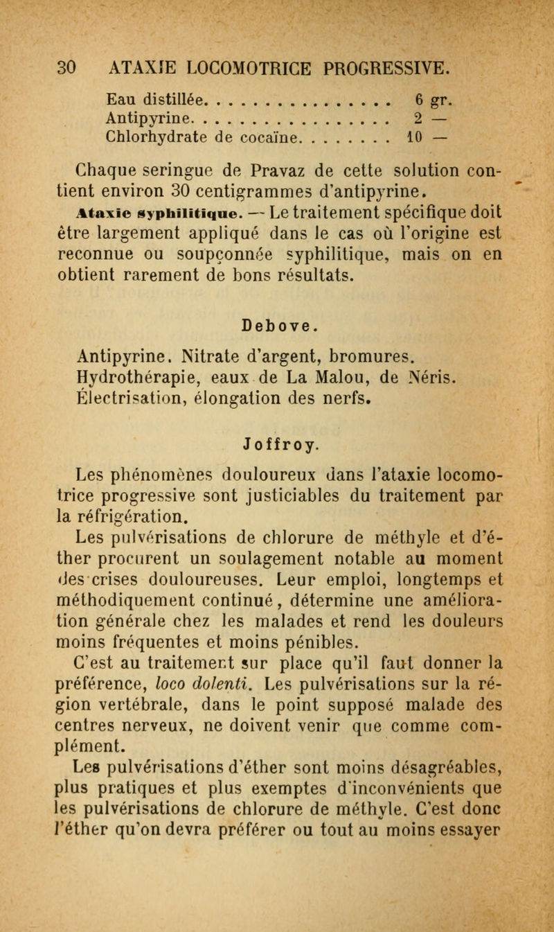 Eau distillée 6 gr. Antipyrine 2 — Chlorhydrate de cocaïne 10 — Chaque seringue de Pravaz de cette solution con- tient environ 30 centigrammes d'antipjrine. Ataxie syphilitique. — Le traitement spécifique doit être largement appliqué dans le cas où l'origine est reconnue ou soupçonnée syphilitique, mais on en obtient rarement de bons résultats. Debove. Antipyrine. Nitrate d'argent, bromures. Hydrothérapie, eaux de La Malou, de Néris. Électrisation, éiongation des nerfs. Joffroy. Les phénomènes douloureux dans l'ataxie locomo- trice progressive sont justiciables du traitement par la réfrigération. Les pulvérisations de chlorure de méthyle et d'é- ther procurent un soulagement notable au moment des crises douloureuses. Leur emploi, longtemps et méthodiquement continué, détermine une améliora- tion générale chez les malades et rend les douleurs moins fréquentes et moins pénibles. C'est au traitement sur place qu'il faut donner la préférence, loco dolenti. Les pulvérisations sur la ré- gion vertébrale, dans le point supposé malade des centres nerveux, ne doivent venir que comme com- plément. Les pulvérisations d'éther sont moins désagréables, plus pratiques et plus exemptes d'inconvénients que les pulvérisations de chlorure de méthyle. C'est donc l'éther qu'on devra préférer ou tout au moins essayer