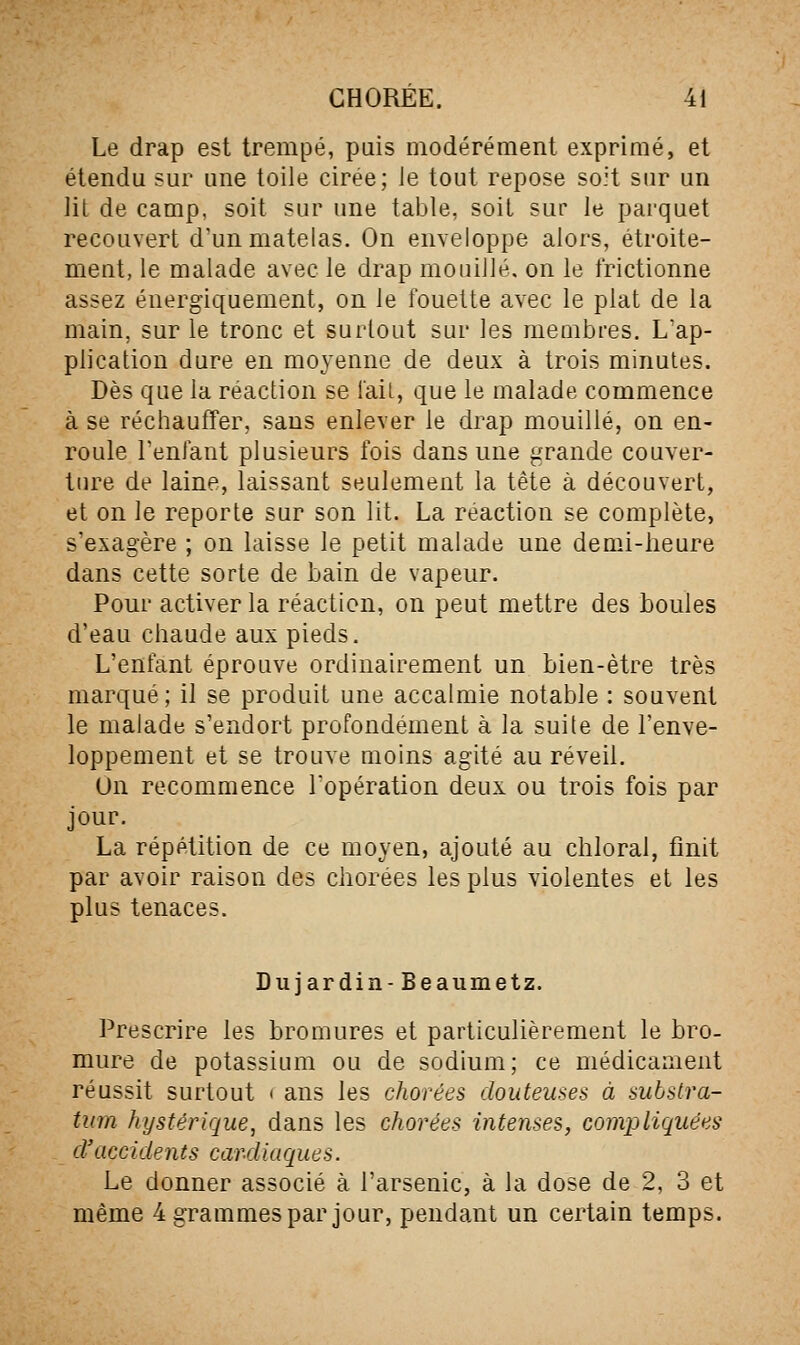 Le drap est trempé, puis modérément exprimé, et étendu sur une toile cirée; le tout repose soit sur un lit de camp, soit sur une table, soit sur le pai'quet recouvert d'un matelas. On enveloppe alors, étroite- ment, le malade avec le drap mouillé, on le frictionne assez énergiquement, on le fouette avec le plat de la main, sur le tronc et surtout sur les membres. L'ap- plication dure en moyenne de deux à trois minutes. Dès que la réaction se lait, que le malade commence à se réchauffer, sans enlever le drap mouillé, on en- roule reniant plusieurs fois dans une grande couver- ture de laine, laissant seulement la tête à découvert, et on le reporte sur son lit. La réaction se complète, s'exagère ; on laisse le petit malade une demi-lieure dans cette sorte de bain de vapeur. Pour activer la réaction, on peut mettre des boules d'eau chaude aux pieds. L'enfant éprouve ordinairement un bien-être très marqué; il se produit une accalmie notable : souvent le malade s'endort profondément à la suite de l'enve- loppement et se trouve moins agité au réveil. On recommence l'opération deux ou trois fois par jour. La répétition de ce moyen, ajouté au chloral, finit par avoir raison des chorées les plus violentes et les plus tenaces. Dujardin-Beaumetz. Prescrire les bromures et particulièrement le bro- mure de potassium ou de sodium; ce médicament réussit surtout < ans les chorées douteuses à subslra- tiim hystérique, dans les chorées intenses, compliquées d'accidents cardiaques. Le donner associé à l'arsenic, à la dose de 2, 3 et même 4 grammes par jour, pendant un certain temps.