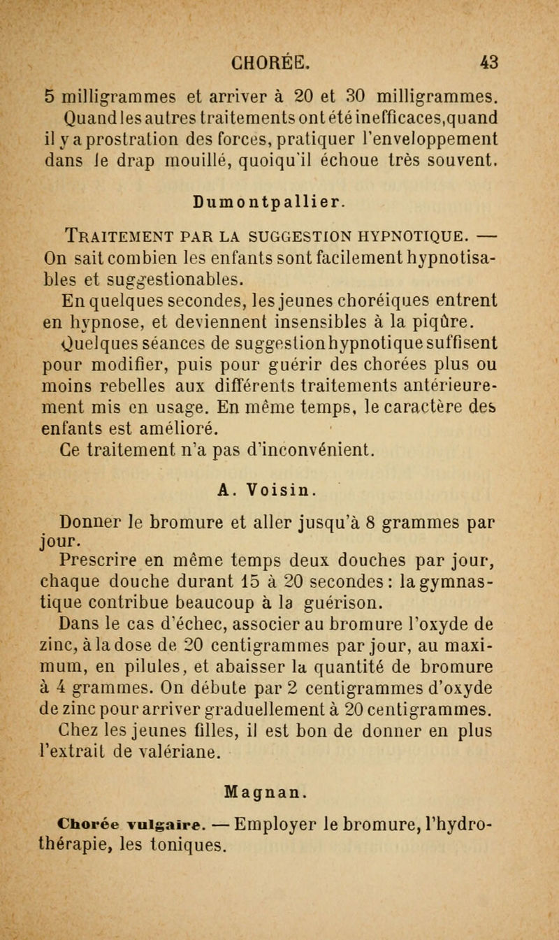 5 milligrammes et arriver à 20 et 30 milligrammes. Quand les autres traitements ont été inefficaces,quand il yaprostration des forces, pratiquer l'enveloppement dans Je drap mouillé, quoiqu'il échoue très souvent. Diimontpallier. Traitement par la suggestion hypnotique. — On sait combien les enfants sont facilement hypnotisa- bles et sugg'estionables. En quelques secondes, les jeunes choréiques entrent en hypnose, et deviennent insensibles à la piqûre. Quelques séances de suggestion hypnotique suffisent pour modifier, puis pour guérir des chorées plus ou moins rebelles aux différents traitements antérieure- ment mis en usage. En même temps, le caractère des enfants est amélioré. Ce traitement n'a pas d'inconvénient. A. Voisin. Donner le bromure et aller jusqu'à 8 grammes par jour. Prescrire en même temps deux douches par jour, chaque douche durant 15 à 20 secondes: la gymnas- tique contribue beaucoup à la guérison. Dans le cas d'échec, associer au bromure l'oxyde de zinc, à la dose de 20 centigrammes par jour, au maxi- mum, en pilules, et abaisser la quantité de bromure à 4 grammes. On débute par 2 centigrammes d'oxyde de zinc pour arriver graduellement à 20 centigrammes. Chez les jeunes filles, il est bon de donner en plus l'extrait de valériane. Magnan. Chorée vulgaire. — Employer le bromure, l'hydro- thérapie, les toniques.