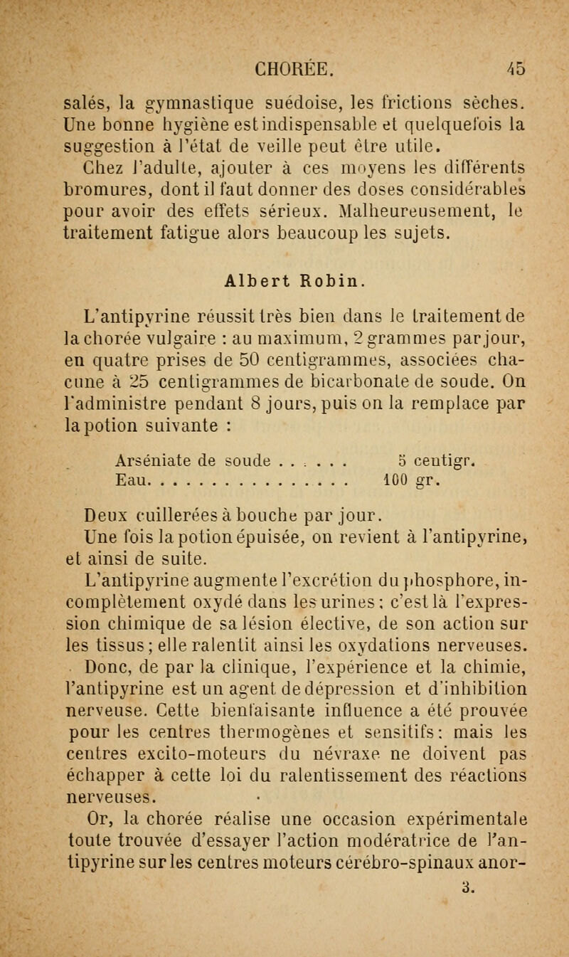 salés, la g-ymnaslique suédoise, les frictions sèches. Une bonne hygiène est indispensable et quelquefois la suggestion à l'état de veille peut être utile. Chez J'aduile, ajouter à ces moyens les différents bromures, dont il faut donner des doses considérables pour avoir des effets sérieux. Malheureusement, le traitement fatigue alors beaucoup les sujets. Albert Robin. L'antipyrine réussit très bien dans le traitement de lachorée vulgaire : au maximum, 2 grammes par jour, en quatre prises de 50 centigrammes, associées cha- cune à 25 centigrammes de bicarbonate de soude. On l'administre pendant 8 jours, puis on la remplace par la potion suivante : Arséniate de soude ...... 5 ceutigr. Eau 100 gr. Deux cuillerées à bouche par jour. Une fois la potion épuisée, on revient à l'antipyrine, et ainsi de suite. L'antipyrine augmente l'excrétion du jdiosphore, in- complètement oxydé dans les urines; c'est là l'expres- sion chimique de sa lésion élective, de son action sur les tissus; elle ralentit ainsi les oxydations nerveuses. Donc, de par la clinique, l'expérience et la chimie, l'antipyrine est un agent de dépression et d'inhibition nerveuse. Cette bientaisante influence a été prouvée pour les centres thermogènes et sensitifs : mais les centres excito-moteurs du névraxe ne doivent pas échapper à cette loi du ralentissement des réactions nerveuses. Or, la chorée réalise une occasion expérimentale toute trouvée d'essayer l'action modératiice de l'an- tipyrine sur les centres moteurs cérébro-spinaux anor- 3.