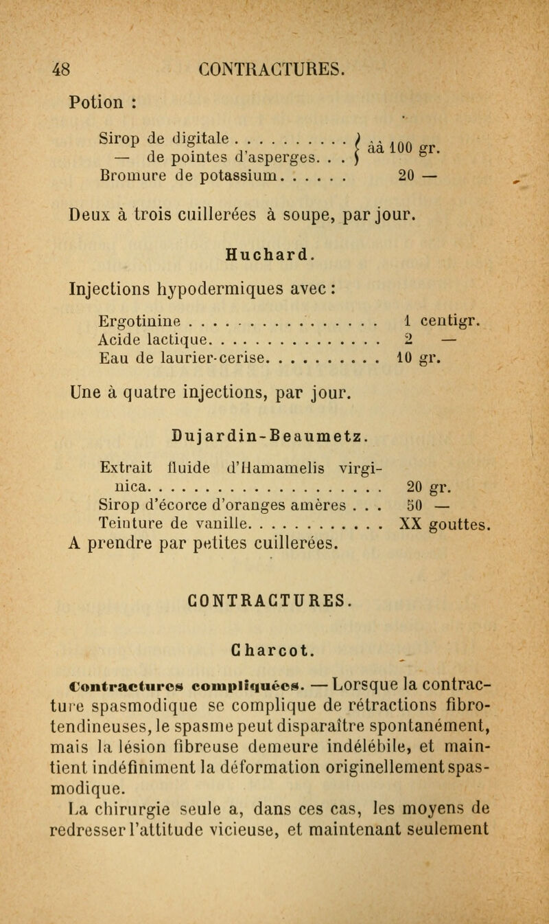 Potion : Sirop de digitale / àà 100 gr — de pointes d'asperges. . . ) °  Bromure de potassium 20 — Deux à trois cuillerées à soupe, par jour. Huchard. Injections hypodermiques avec : Ergotinine 1 centigr. Acide lactique 2 — Eau de laurier-cerise 10 gr. Une à quatre injections, par jour. Dujardin-Beaumetz. Extrait iluide d'Hamamelis virgi- uica 20 gr. Sirop d'écorce d'oranges amères ... 50 — Teinture de vanille XX gouttes. A prendre par petites cuillerées. CONTRACTURES. Gharcot. Contractures compliquées. —Lorsque la contrac- tuie spasmodique se complique de rétractions fibro- tendineuses, le spasme peut disparaître spontanément, mais la lésion fibreuse demeure indélébile, et main- tient indéfiniment la déformation originellement spas- modique. La chirurgie seule a, dans ces cas, les moyens de redresser l'attitude vicieuse, et maintenant seulement