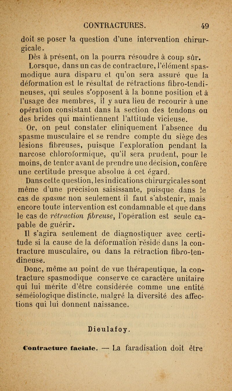 doit se poser !a question d'une intervention chirur- gicale. Dès à présent, on la pourra résoudre à coup sûr. Lorsque, dans un cas de contracture, Télément spas- modique aura disparu et qu'on sera assuré que la déformation est le résultat de rétractions fibro-lendi- neuses, qui seules s'opposent à la bonne position et à l'usage des membres, il y aura lieu de recourir à une opération consistant dans la section des tendons ou des brides qui maintiennent l'attiLude vicieuse. Or, on peut constater cliniquement l'absence du spasme musculaire et se rendre compte du siège des lésions fibreuses, puisque l'exploration pendant la narcose chlorotbrmique, qu'il sera prudent, pour le moins, de tenter avant de prendre une décision, confère une certitude presque absolue à cet égard. Dans cette question, les indications chirurgicales sont même d'une précision saisissante, puisque dans le cas de spasme non seulement il faut s'abstenir, mais encore toute intervention est condamnable et que dans le cas de rétraction fibreiise, l'opération est seule ca- pable de guérir. Il s'agira seulement de diagnostiquer avec certi- tude si la cause de la déformatiori réside dans la con- tracture musculaire, ou dans la rétraction fibro-ten- dineuse. Donc, même au point de vue thérapeutique, la con- tracture spasmodique conserve ce caractère unitaire qui lui mérite d'être considérée comme une entité séméiologique distincte, malgré la diversité des affec- tions qui lui donnent naissance. Dieulafoy. Contracture faciale. — La faradisation doit être