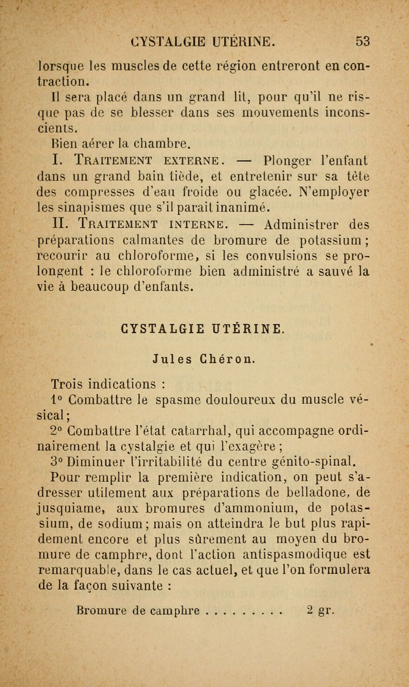 lorsque les muscles de cette région entreront en con- traction. Il sera placé dans un grand lit, pour qu'il ne ris- que pas de se blesser dans ses mouvemenls incons- cients. Rien aérer la chambre. I. Traitement externe. — Plonger l'enfant dans un grand bain tiède, et entretenir sur sa tète des compresses d'eau fi'oide ou glacée. N'employer les sinapismes que s'il parait inanimé. II. Traitement interne. — Administrer des préparations calmantes de bromure de potassium; recourir au chloroforme, si les convulsions se pro- longent : le chloroforme bien administré a sauvé la vie à beaucoup d'enfants. CYSTALGIE UTÉRINE. Jules Ghéron. Trois indications : 1° Combattre le spasme douloureux du muscle vé- sical ; 2° Combattre l'état catarrhal, qui accompagne ordi- nairement la cystalgie et qui l'exagère ; 3° Diminuer l'irritabilité du centre génito-spinal. Pour remplir la première indication, on peut s'a- dresser utilement aux préparations de belladone, de jusquiame, aux bromures d'ammonium, de potas- sium, de sodium; mais on atteindra le but plus rapi- dement encore et plus sûrement au moyen du bro- mure de camphre, dont l'action antispasmodique est remarquable, dans le cas actuel, et que l'on formulera de la façon suivante : Bromure de camphre 2 gr.