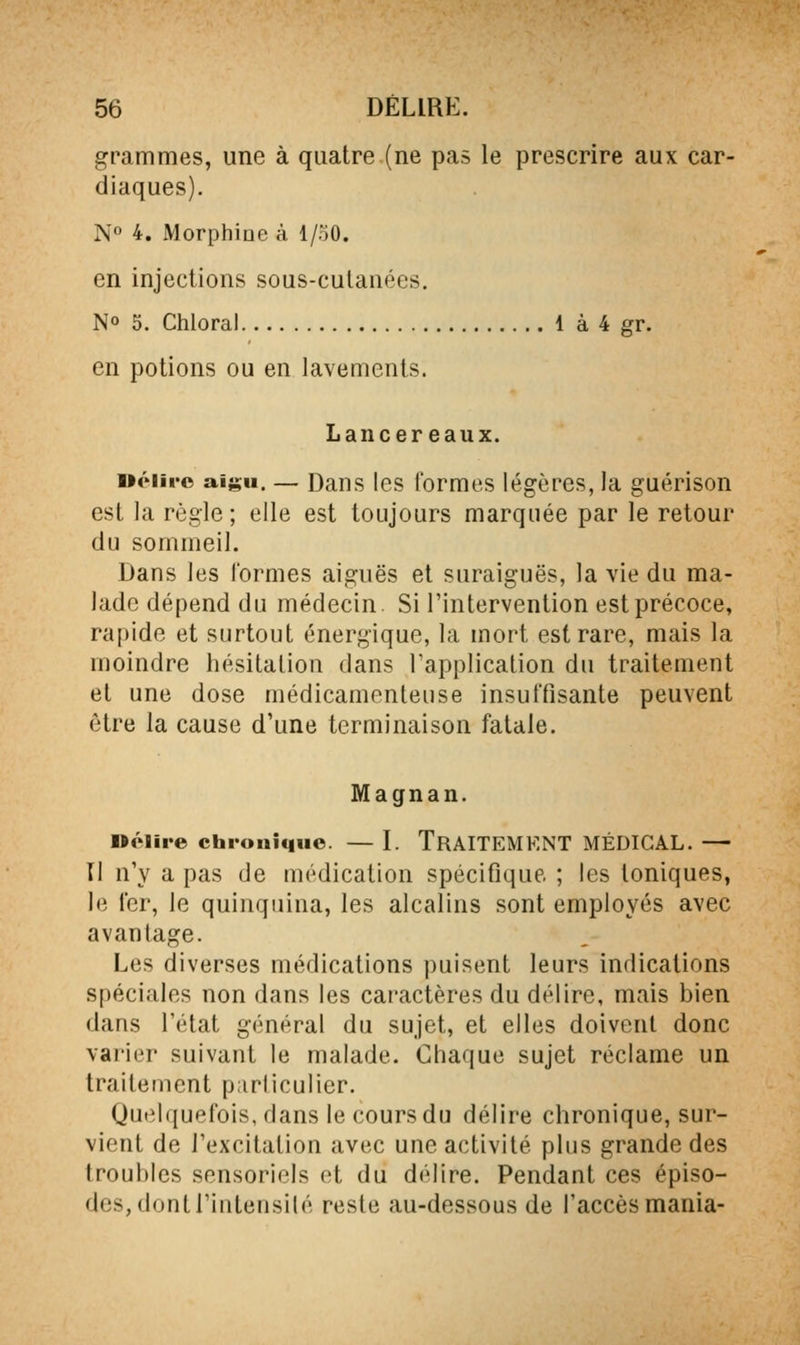 grammes, une à quatre.(ne pas le prescrire aux car- diaques). N° 4. Morphine à 1/50. en injections sous-culanées. No 5. Chloral 1 à 4 gr. en potions ou en lavements. Lancer eaux. ociiro aigu. — Dans les formes légères, la guérison est la règle ; elle est toujours marquée par le retour du sommeil. Dans les lormes aiguës et suraiguës, la vie du ma- lade dépend du médecin. Si l'intervention est précoce, rapide et surtout énergique, la mort est rare, mais la moindre hésitation dans Tapplicalion du traitement et une dose médicamenteuse insuffisante peuvent être la cause d'une terminaison fatale. Magnan. nélire chi-oniquo. — I. TRAITEMENT MÉDICAL. — Il n'y a pas de médication spécifique ; les Ioniques, le fer, le quinquina, les alcalins sont employés avec avantage. Les diverses médications puisent leurs indications spéciales non dans les caractères du délire, mais bien dans l'état général du sujet, et elles doivent donc vai'ier suivant le malade. Chaque sujet réclame un traitement p;irliculier. Quelquefois, dans le cours du délire chronique, sur- vient de l'excitation avec une activité plus grande des troubles sensoriels et du délire. Pendant ces épiso- des, dont l'intensité reste au-dessous de l'accès mania-