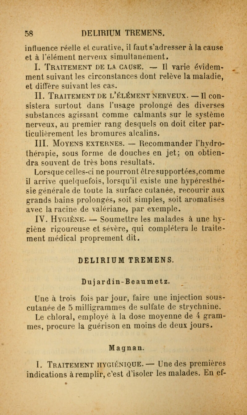 intluence réelle et curative, il faut s'adresser à la cause et à Télément nervenx simultanément, I. Traitement de la. cause. — Il varie évidem- ment suivant les circonstances dont relève la maladie, et difTère suivant les cas. II. Traitement DE l'élément nerveux. —Il con- sistera surtout dans l'usage prolongé des diverses substances agissant comme calmants sur le système nerveux, au premier rang desquels on doit citer par- ticulièrement les bromures alcalins. III. Moyens externes. — Recommander l'hydro- thérapie, sous l'orme de douches en jet; on obtien- dra souvent de très bons résultats. Lorsque celles-ci ne pourront êtresupportées,comme il arrive quelquefois, lorsqu'il existe une hypéresthé- sie générale de toute la surface cutanée, recourir aux grands bains prolongés, soit simples, soit aromatisés avec la racine de valériane, par exemple. IV. Hygiène. — Soumettre les malades à une hy- giène rigoureuse et sévère, qui complétera le traite- ment médical proprement dit. DELIRIUM TREMENS. Duj ardin-Beaumetz. Une à trois fois par jour, faire une injection sous- cutanée de 5 milligrammes de sulfate de strychnine. Le chloral, employé à la dose moyenne de 4 gram- mes, procure la guérison en moins de deux jours. Magnan. I. Traitement hygiénique.— Une des premières indications à remplir, c'est d'isoler les malades. En ef-