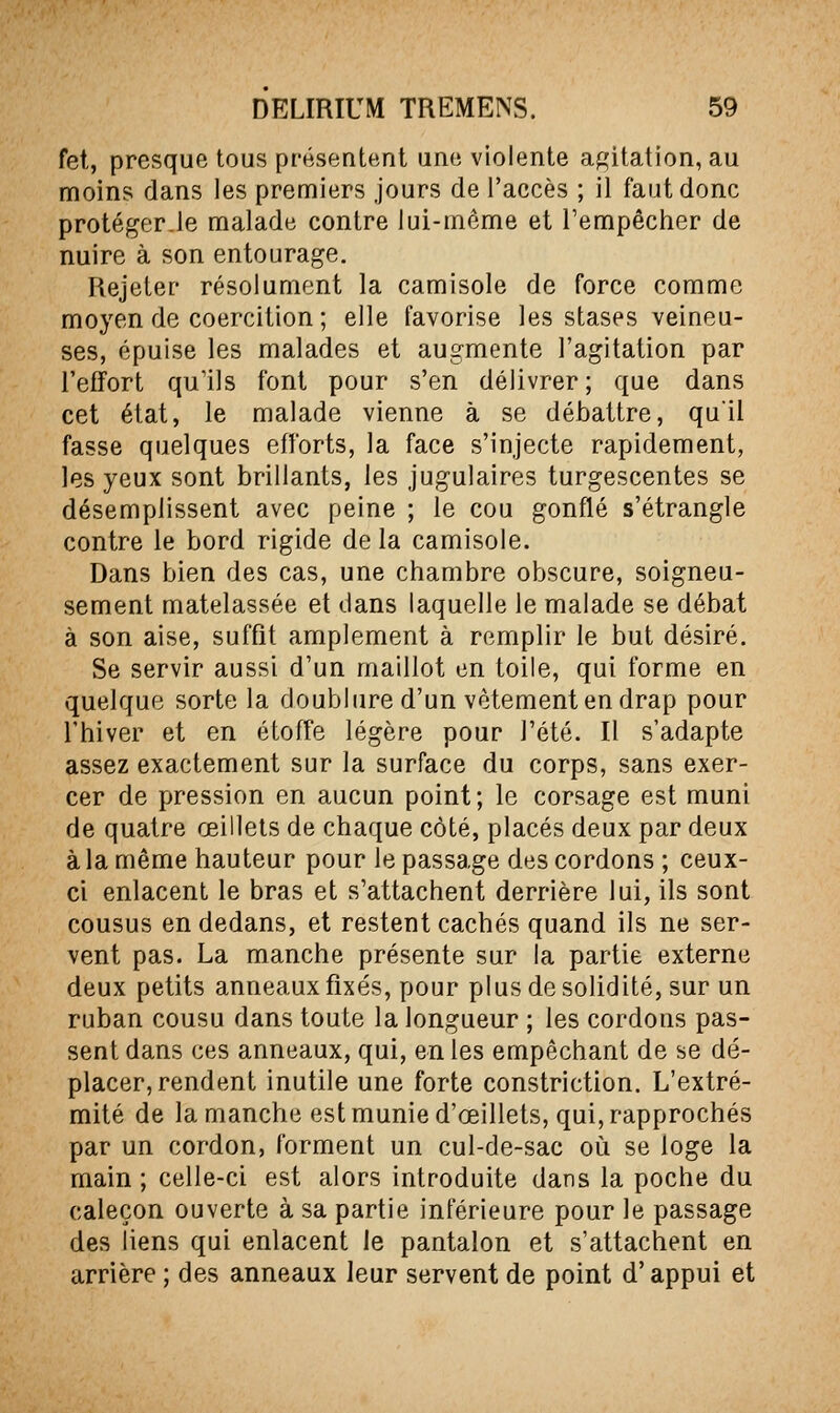 fet, presque tous présentent une violente a^'itation, au moins dans les premiers jours de l'accès ; il faut donc protéger.le malade contre lui-même et l'empêcher de nuire à son entourage. Rejeter résolument la camisole de force comme moyen de coercition ; elle favorise les stases veineu- ses, épuise les malades et augmente l'agitation par l'effort qu'ils font pour s'en délivrer ; que dans cet état, le malade vienne à se débattre, qu'il fasse quelques efforts, la face s'injecte rapidement, les yeux sont brillants, les jugulaires turgescentes se désemplissent avec peine ; le cou gonflé s'étrangle contre le bord rigide de la camisole. Dans bien des cas, une chambre obscure, soigneu- sement matelassée et dans laquelle le malade se débat à son aise, suffit amplement à remplir le but désiré. Se servir aussi d'un maillot en toile, qui forme en quelque sorte la doublure d'un vêtement en drap pour l'hiver et en étoffe légère pour l'été. Il s'adapte assez exactement sur la surface du corps, sans exer- cer de pression en aucun point; le corsage est muni de quatre œillets de chaque côté, placés deux par deux à la même hauteur pour le passage des cordons ; ceux- ci enlacent le bras et s'attachent derrière lui, ils sont cousus en dedans, et restent cachés quand ils ne ser- vent pas. La manche présente sur la partie externe deux petits anneaux fixés, pour plus de solidité, sur un ruban cousu dans toute la longueur ; les cordons pas- sent dans ces anneaux, qui, en les empêchant de se dé- placer, rendent inutile une forte constriction. L'extré- mité de la manche est munie d'œillets, qui, rapprochés par un cordon, forment un cul-de-sac où se loge la main ; celle-ci est alors introduite dans la poche du caleçon ouverte à sa partie inférieure pour le passage des liens qui enlacent le pantalon et s'attachent en arrière ; des anneaux leur servent de point d'appui et