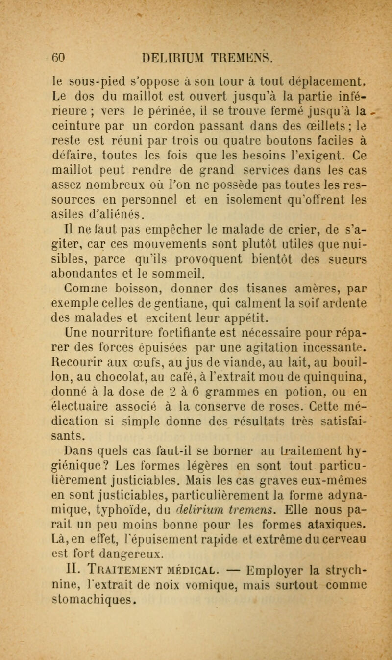 le sous-pied s'oppose à son Lour à tout déplacement. Le dos du maillot est ouvert jusqu'à la partie infé- rieure ; vers le périnée, il se trouve fermé jusqu'à la ceinture par un cordon passant dans des œillets; le reste est réuni par trois ou quatre boutons faciles à défaire, toutes les fois que les besoins l'exigent. Ce maillot peut rendre de grand services dans les cas assez nombreux où Ton ne possède pas toutes les res- sources en personnel et en isolement qu'offrent les asiles d'aliénés. Il ne faut pas empêcher le malade de crier, de s'a- giter, car ces mouvements sont plutôt utiles que nui- sibles, parce qu'ils provoquent bientôt des sueurs abondantes et le sommeil. Comme boisson, donner des tisanes amères, par exemple celles de gentiane, qui calment la soif ardente des malades et excitent leur appétit. Une nourriture fortifiante est nécessaire pour répa- rer des forces épuisées par une agitation incessante. Recourir aux œufs, au jus de viande, au lait, au bouil- lon, au chocolat, au café, à l'extrait mou de quinquina, donné à la dose de 2 à 6 grammes en potion, ou en électuaire associé à la conserve de roses. Cette mé- dication si simple donne des résultats très satisfai- sants. Dans quels cas faut-il se borner au traitement hy- giénique? Les formes légères en sont tout particu- lièrement justiciables. Mais les cas graves eux-mêmes en sont justiciables, particulièrement la forme adyna- mique, typhoïde, du delirium tremens. Elle nous pa- rait un peu moins bonne pour les formes ataxiques. Là, en effet, Tépuisement rapide et extrême du cerveau est fort dangereux. II. Traitement médical. — Employer la strych- nine, l'extrait de noix vomique, mais surtout comme stomachiques.