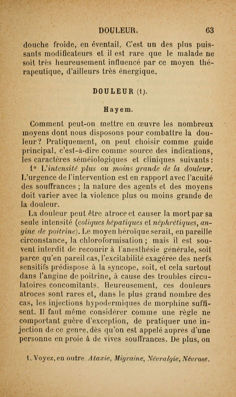 douche froide, on éventail. C'est un des plus puis- sants moflificatiiurs et il est rare que le malade ne soit très heureusement influencé par ce moyen thé- rapeutique, d'ailleurs très énergique. DOULEUR (Ij. Hayem. Comment peut-on mettre en œuvre les nombreux moyens dont nous disposons pour combattre la dou- leur? Pratiquement, on peut choisir comme guide principal, c'esl-à-dire comme source des indications, les caractères séméiologiques et cliniques suivants: 1° \j intensité plus ou moins grande de la douleur. L'urgence de l'intervention est en rapport avec l'acuité des souffrances ; la nature des agents et des moyens doit varier avec la violence plus ou moins grande de la douleur. I^a douleur peut être atroce et causer la mort par sa seule intensité {coliques hépatiques et néphrétiques, an- iline de poitrine). L(; moyen héroïque serait, en pareille circonstance, la chloroformisation ; mais il est sou- vent interdit de recourir à Tanesthésie générale, soit parce qu'en pareil cas, l'excitabilité exagérée des nerfs sensitiCs prédispose à la syncope, soit, et cela surtout dans l'angine de poitrine, à cause des troubles circu- latoires concomitants. Heureusement, ces douleurs atroces sont rares et, dans le plus grand nombre des cas, les injections hypodermiques de morphine suffi- sent. Il faut même considérer comme une règle ne comportant guèi-e d'exception, de pratiquer une in- jection de ce genre, dès qu'on est appelé auprès d'une personne en proie à de vives souffrances. De plus, on 1. Voyez, en outre Ataxie, Migraine, Névralgie, Névrose,