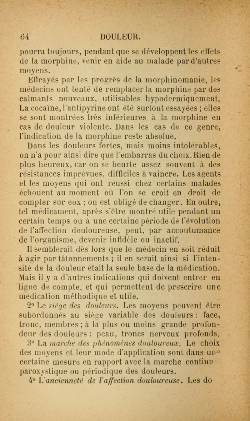 pourra toujours, pendant que se développent les effets de la morphine, venir en aide au malade par d'autres moyens. Eltrayés par les progrès de la morphinomanie, les médecins ont tenté de remplacer la morphine par des calmants nouveaux, utilisables hypodermiquement. La cocaïne, l'anlipyrine ont été surtout essayées ; elles se sont montrées très inférieures à la morpliine en cas de douleur violente. Dans les cas de ce genre, l'indication de ia morphine reste absolue. Dans les douleurs fortes, mais moins intolérables, on n'a pour ainsi dire que 1 embarras du choix. Rien de plus lieureux, car on se heurte assez souvent à des résistances imprévues, difficiles à vaincre. Les agents et les moyens qui ont réussi chez certains malades échouent au moment oii l'on se croit en droit de compter sur eux : on est obligé de changer. En outre, tel médicament, après s'être montré utile pendant un certain temps ou à une certaine période de l'évolution de l'affection douloureuse, peut, par accoutumance de l'organisme, deveair infidèle ou inactif. Il semblerait dès lors que le médecin en soit réduit à agir par tâtonnements ; il en serait ainsi si l'inten- sité de la douleur était la seule base de la médication. Mais il y a d'autres indications qui doivent entrer en ligne de compte, et qui permettent de prescrire une médication méthodique et utile. 2° Le .'^iège des douleurs. Les moyens peuvent être subordonnés au siège variable des douleurs: face, tronc, membres; à la plus ou moins grande profon- deur des douleurs : peau, troncs nerveux profonds. 3° La marche des phénomènes douloureux. Le choix des moyens et leur mode d'application sont dans un*^ certaine mesure en rapport avec la marche continu paroxystique ou périodique des douleurs, 4^ L'ancienneté de l'affection douloureuse. Les do