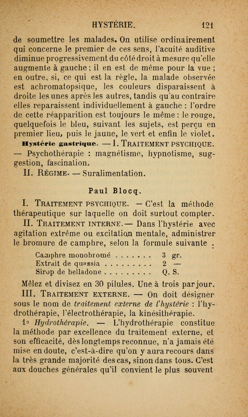 de soumettre les malades. On utilise ordinairement qui concerne le premier de ces sens, l'acuité auditive diminue progressivement du côté droit à mesure qu'elle augmente à gauche ; il en est de même pour la vue ; en outre, si, ce qui est la règle, la malade observée est achromatopsique, les couleurs disparaissent à droite les unes après les autres, tandis qu'au contraire elles reparaissent individuellement à gauche : Tordre de cette réapparition est toujours le même : le rouge, quelquefois le bleu, suivant les sujets, est perçu en premier lieu, puis le jaune, le vert et enfin le violet. Hystérie gastrique. —I. TRAITEMENT PSYCHIQUE. — Psychothérapie : magnétisme, hypnotisme, sug- gestion, fascination. II. Régime— Suralimentation. Paul Blocq. I. Traitement psychique. — C'est la méthode thérapeutique sur laquelle on doit surtout compter. II. Traitement interne.— Dans l'hystérie avec agitation extrême ou excitation mentale, administrer le bromure de camphre, selon la formule suivante . Caojphre monobromé 3 gr. Extrait de quassia 2 — Sirop de belladone Q. S. Mêlez et divisez en 30 pilules. Une à trois par jour. III. Traitement externe. — On doit désigner sous le nom de traitement externe de l'hystérie : l'hy- drothérapie, l'électrothérapie, la kinésithérapie. la Hydrothérapie. — L'hydrothérapie constitue la méthode par excellence du traitement externe, et son efficacité, dès longtemps reconnue, n'a jamais été mise en doute, c'est-à-dire qu'on y aura recours dans la très grande majorité des cas, sinon dans tous. C'est aux douches générales qu'il convient le plus souvent