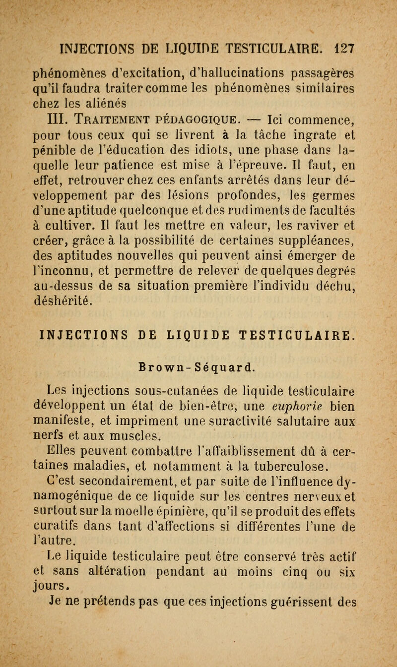 phénomènes d'excitation, d'hallucinations passagères qu'il faudra traiter comme les phénomènes similaires chez les aliénés III. Traitement pédagogique. — Ici commence, pour tous ceux qui se livrent à la tâche ingrate et pénible de l'éducation des idiots, une phase dan? la- quelle leur patience est mise à l'épreuve. Il faut, en effet, retrouver chez ces enfants arrêtés dans leur dé- veloppement par des lésions profondes, les germes d'une aptitude quelconque et des rudiments de facultés à cultiver. Il faut les mettre en valeur, les raviver et créer, grâce à la possibilité de certaines suppléances, des aptitudes nouvelles qui peuvent ainsi émerger de l'inconnu, et permettre de relever de quelques degrés au-dessus de sa situation première l'individu déchu, déshérité. INJECTIONS DE LIQUIDE TESTICULAÏRE. Brown- Séquard. Les injections sous-cutanées de liquide testiculaire développent un état de bien-être, une euphorie bien manifeste, et impriment une suractivité salutaire aux nerfs et aux muscles. Elles peuvent combattre l'affaiblissement dû à cer- taines maladies, et notamment à la tuberculose. C'est secondairement, et par suite de l'influence dy- namogénique de ce liquide sur les centres nerveux et surtout sur la moelle épinière, qu'il se produit des effets curatifs dans tant d'affections si différentes l'une de l'autre. Le liquide testiculaire peut être conservé très actif et sans altération pendant au moins cinq ou six jours. Je ne prétends pas que ces injections guérissent des