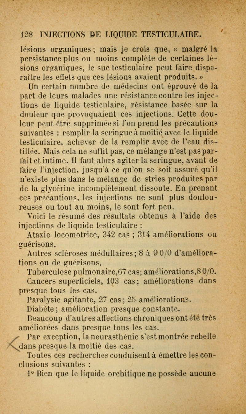 <. lésions organiques ; mais je crois que, « malgré la persistance plus ou moins complète de certaines lé- sions organiques, le suc lesticulaire peut faire dispa- raître les effets que ces lésions avaient produits. » Un certain nombre de médecins ont éprouvé de la part de leurs malades une résistance contre les injec- tions de liquide testiculaire, résistance basée sur la douleur que provoquaient ces injections. Cette dou- leur peut être supprimée si Ton prend les précautions suivantes : remplir la seringue à moitié avec le liquide testiculaire, achever de la remplir avec de l'eau dis- tillée. Mais cela ne suffit pas, ce mélange n'est pas par- lait et intime. Il faut alors agiter la seringue, avant de faire l'injection, jusqu'à ce qu'on se soit assuré qu'il n'existe plus dans le mélange de stries produites par de la glycérine incomplètement dissoute. En prenant ces précautions, les injections ne sont plus doulou- reuses ou tout au moins, le sont fort peu. Voici le résumé des résultats obtenus à l'aide des injections de liquide testiculaire : Ataxie locomotrice, 342 cas ; 314 améliorations ou guérisons. Autres scléroses médullaires; 8 à 9 0/0 d'améliora- tions ou de guérisons. Tuberculose pulmonaire,67 cas; améliorations,8 0/0. Cancers superficiels, 103 cas ; améliorations dans presque tous les cas. Paralysie agitante, 27 cas; 25 améliorations. Diabète; amélioration presque constante. Beaucoup d'autres affections chroniques ont été très améliorées dans presque tous les cas. Par exception, la neurasthénie s'est montrée rebelle dans presque la moitié des cas. Toutes CCS recherches conduisent à émettre les con- clusions suivantes : 1® Bien que le liquide orchitique ne possède aucune