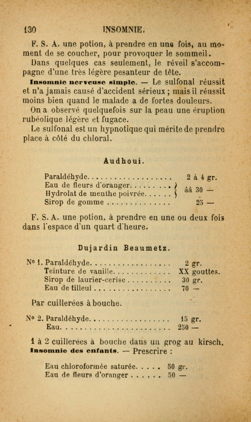 F. S. A. une potion, à prendre en une fois, au mo- ment de se coucher, pour provoquer le sommeil. Dans quelques cas seulement, le réveil s'accom- pagne d'une très légère pesanteur de tête. Insomnio nerwease (Simple. — Le sulfonal réussit et n'a jamais causé d'accident sérieux ; mais il réussit moins bien quand le malade a de fortes douleurs. On a observé quelquefois sur la peau une éruption rubéolique légère et fugace. Le sulfonal est un hypnotique qui mérite de prendre place à côté du chloral. Audhoui. Paraldéhyde 2 à 4 gr. Eau de fleurs d'orauger ) * ' qn Hydrolat de menthe poivrée ) ^^ Sirop de gomme 2 0 F. S. A. une potion, à prendre en une ou deux fois dans l'espace d'un quart d'heure. Dujardin Beaumetz. No 1. Paraldéhyde 2 gr. Teinture de vanille XX gouttes. Sirop de laurier-cerise 30 gr. Eau de tilleul 70 — Par cuillerées abouche. N» 2. Paraldéhyde 13 gr. Eau 250 — 1 à 2 cuillerées à bouche dans un grog au kirsch. iRsotnnie des enfants. — Prescrire : Eau chloroformée saturée 50 gr. Eau de fleurs d'oranger 50 —