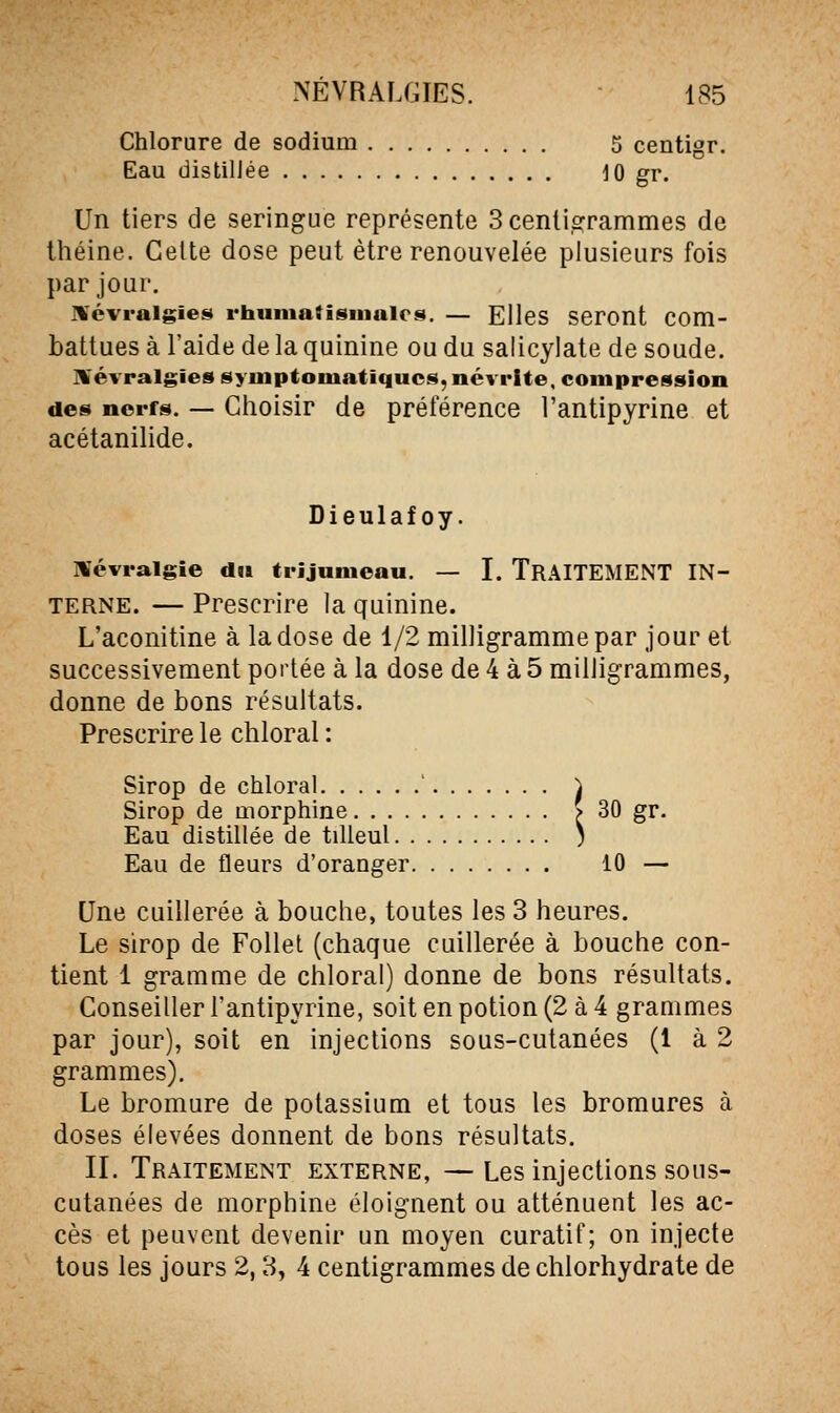 Chlorure de sodium 5 centigr. Eau distillée 10 gr. Un tiers de seringue représente 3 centigrammes de théine. Celte dose peut être renouvelée plusieurs fois par jour. T¥évi-aigie$» rhiimaïisinaics. — Elles seront com- battues à l'aide de la quinine ou du salicylate de soude. névralgies syuiptoiuatiqucs, névrite, compression des nerfs. — Choisir de préférence l'antipyrine et acétanilide. Dieulafoy. névralgie du trijumeau. — I. TRAITEMENT IN- TERNE. — Prescrire la quinine. L'aconitine à la dose de 1/2 milligramme par jour et successivement portée à la dose de 4 à 5 milligrammes, donne de bons résultats. Prescrire le chloral : Sirop de chloral ' à Sirop de morphine > 30 gr. Eau distillée de tilleul ; Eau de fleurs d'oranger 10 — Une cuillerée à bouche, toutes les 3 heures. Le sirop de Follet (chaque cuillerée à bouche con- tient 1 gramme de chloral) donne de bons résultats. Conseiller l'antipyrine, soit en potion (2 à 4 grammes par jour), soit en injections sous-cutanées (1 à 2 grammes). Le bromure de potassium et tous les bromures à doses élevées donnent de bons résultats. II. Traitement externe, — Les injections sous- cutanées de morphine éloignent ou atténuent les ac- cès et peuvent devenir un moyen curatif; on injecte tous les jours 2,3, 4 centigrammes de chlorhydrate de