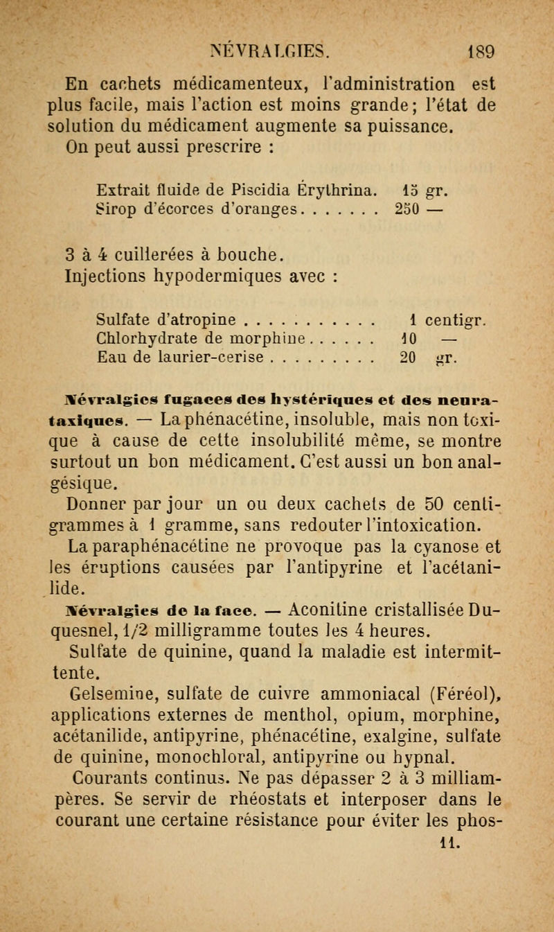 NEVRALfJES. 189 En cachets médicamenteux, l'administration est plus facile, mais l'action est moins grande; l'état de solution du médicament augmente sa puissance. On peut aussi prescrire : Extrait fluide de Piscidia Érythrina. 15 gr. Sirop d'écorces d'orauges 250 — 3 à 4 cuillerées à bouche. Injections hypodermiques avec : Sulfate d'atropine 1 centigr. Chlorhydrate de morphine iO — Eau de laurier-cerise 20 gr. Mévralgics fugaces des hystériques et des nenra- taxiques. — La phénacétine, insoluble, mais non toxi- que à cause de celte insolubilité même, se montre surtout un bon médicament. C'est aussi un bon anal- gésique. Donner par jour un ou deux cachets de 50 centi- grammes à 1 gramme, sans redouter l'intoxication. La paraphénacétine ne provoque pas la cyanose et les éruptions causées par l'antipyrine et l'acélani- lide. ivévraigîes de la face. — Aconitine cristallisée Du- quesnel, 1/2 milligramme toutes les 4 heures. Sulfate de quinine, quand la maladie est intermit- tente. Gelsemine, sulfate de cuivre ammoniacal (Féréol), applications externes de menthol, opium, morphine, acétanilide, antipyrine, phénacétine, exalgine, sulfate de quinine, monochloral, antipyrine ou hypnal. Courants continus. Ne pas dépasser 2 à 3 milliam- pères. Se servir de rhéostats et interposer dans le courant une certaine résistance pour éviter les phos-