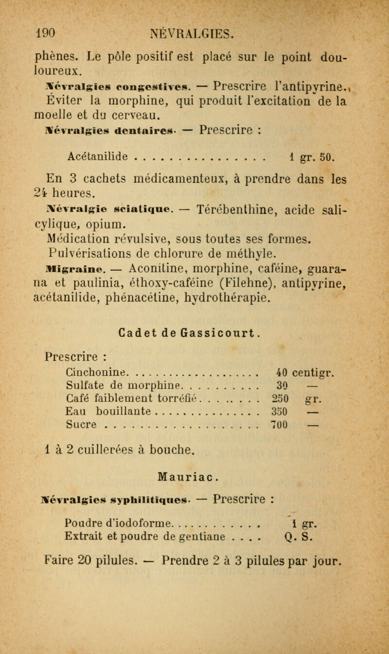 phènes. Le pôle positif est placé sur le point dou- loureux. ikévraigies congcstives. — Prescrire l'antipyrine.» Éviter la morphine, qui produit l'excitation de la moelle et du cerveau. névralgies dentairet»- — Prescrire : Acétanilide 1 gr. 50. En 3 cachets médicamenteux, à prendre dans les 24 heures. :vévraigie sciatique. — Térébenthine, acide sali- cylique, opium. Médication révulsive, sous toutes ses formes. Pulvérisations de chlorure de méthyle. Migraine. — Acouitine, morphine, caféine, guara- na et paulinia, éthoxy-caféine (Filehne), antipyrine, acétanilide, phénacétine, hydrothérapie. Cadet de Gassicourt. Prescrire : Cinchonine 40 centigr. Sulfate de morphine 30 — Café faiblement torréfié 250 gr. Eau bouillante 350 — Sucre 700 — 1 à 2 cuillerées à bouche. Mauriac. nfévraigies syphilitiques- — Prescrire : Poudre d'iodoforme i gr. Extrait et poudre de gentiane .... Q. S. Faire 20 pilules. — Prendre 2 à 3 pilules par jour.