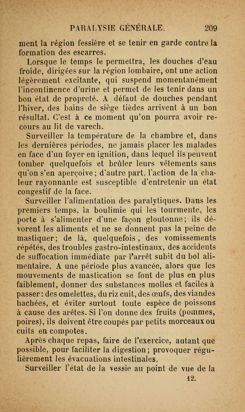 ment la région fessière et se tenir en garde contre la formation des escarres. Lorsque le temps le permettra, les douches d'eau froide, dirigées sur la région lombaire, ont une action légèrement excitante, qui suspend momentanément l'incontinence d'urine et permet de les tenir dans un bon état de propreté. A défaut de douches pendant rhiver, des bains de siège tièdes arrivent à un bon résultat. C'est à ce moment qu'on pourra avoir re- cours au lit de varech. Surveiller la température de la chambre et, dans les dernières périodes, ne jamais placer les malades en face d'un foyer en ignition, dans lequel ils peuvent tomber quelquefois et brûler leurs vêtements sans qu'on s'en aperçoive; d'autre part, Faction de la cha- leur rayonnante est susceptible d'entretenir un état congestif de la face. Surveiller l'alimentation des paralytiques. Dans les premiers temps, la boulimie qui les tourmente, les porte à s'alimenter d'une façon gloutonne; ils dé- vorent les aliments et ne se donnent pas la peine de mastiquer; de là, quelquefois, des vomissements répétés, des troubles gastro-intestinaux, des accidents de suffocation immédiate par l'arrêt subit du bol ali- mentaire. A une période plus avancée, alors que les mouvements de mastication se font de plus en plus faiblement, donner des substances molles et faciles à passer: des omelettes, du riz cuit, des œufs, des viandes hachées, et éviter surtout toute espèce de poissons à cause des arêtes. Si l'on donne des fruits (pommes, poires), ils doivent être coupés par petits morceaux ou cuits en compotes. Après chaque repas, faire de l'exercice, autant que possible, pour faciliter la digestion ; provoquer régu- lièrement les évacuations intestinales. Surveiller Tétat de la vessie au point de vue de la 12.