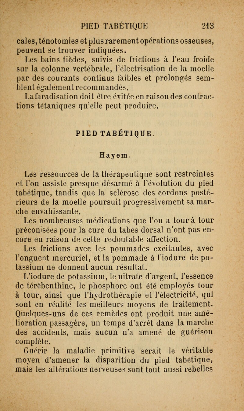 cales, ténotomies et plus rarement opérations osseuses, peuvent se trouver indiquées. Les bains tièdes, suivis de frictions à l'eau froide sur la colonne vertébrale, l'électrisation de la moelle par des courants contiaus faibles et prolongés sem- blent également recommandés. La faradisation doit être évitée en raison des contrac- tions tétaniques qu'elle peut produire. PIED TABÉTIQUE. Hayem. Les ressources de la thérapeutique sont restreintes et l'on assiste presque désarmé à l'évolution du pied tabétique, tandis que la sclérose des cordons posté- rieurs de la moelle poursuit progressivement sa mar- che envahissante. Les nombreuses médications que l'on a tour à tour préconisées pour la cure du tabès dorsal n'ont pas en- core eu raison de cette redoutable affection. Les frictions avec les pommades excitantes, avec l'onguent mercuriel, et la pommade à l'iodure de po- tassium ne donnent aucun résultat. L'iodure de potassium, le nitrate d'argent, l'essence de térébenthine, le phosphore ont été employés tour à tour, ainsi que l'hydrothérapie et l'électricité, qui sont en réalité les meilleurs moyens de traitement. Quelques-uns de ces remèdes ont produit une amé- lioration passagère, un temps d'arrêt dans la marche des accidents, mais aucun n'a amené de guérison complète. Guérir la maladie primitive serait le véritable moyen d'amener la disparition du pied tabétique, mais les altérations nerveuses sont tout aussi rebelles