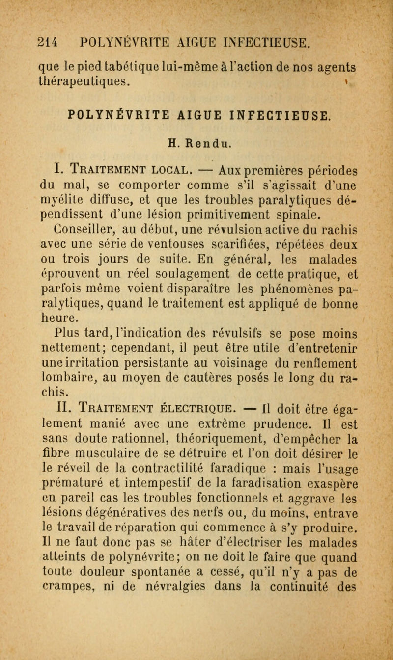 que le pied tabélique lui-même àTaction de nos agents thérapeutiques. » POLYNÉVRITE AIGUË INFECTIEUSE. H. Rendu. I. Traitement local. — Aux premières périodes du mal, se comporter comme s'il s'agissait d'une myélite diffuse, et que les troubles paralytiques dé- pendissent d'une lésion primitivement spinale. Conseiller, au début, une révulsion active du rachis avec une série de ventouses scarifiées, répétées deux ou trois jours de suite. En général, les malades éprouvent un réel soulagement de cette pratique, et parfois môme voient disparaître les phénomènes pa- ralytiques, quand le traitement est appliqué de bonne heure. Plus tard, l'indication des révulsifs se pose moins nettement; cependant, il peut être utile d'entretenir une irritation persistante au voisinage du renflement lombaire, au moyen de cautères posés le long du ra- chis. II. Traitement électrique. — il doit être éga- lement manié avec une extrême prudence. Il est sans doute rationnel, théoriquement, d'empêcher la fibre musculaire de se détruire et l'on doit désirer le le réveil de la contraclilité faradique : mais l'usage prématuré et intempestif de la faradisation exaspère en pareil cas les troubles fonctionnels et aggrave les lésions dégénératives des nerfs ou, du moins, entrave le travail de réparation qui commence à s'y produire. Il ne faut donc pas se hâter d'électriser les malades atteints de polynévrite; on ne doit le faire que quand toute douleur spontanée a cessé, qu'il n'y a pas de crampes, ni de névralgies dans la continuité des