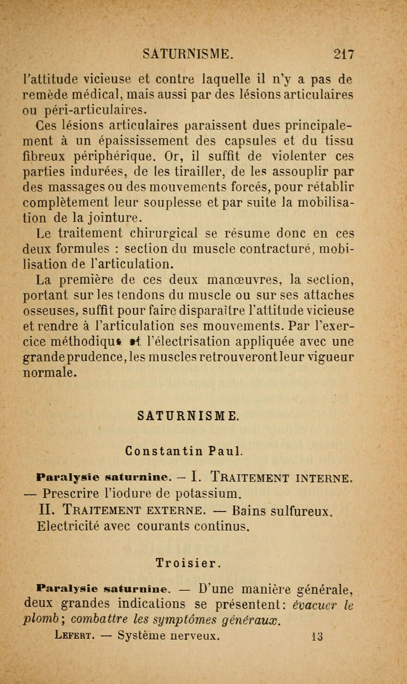 l'attitude vicieuse et contre laquelle il n'y a pas de remède médical, mais aussi par des lésions articulaires ou péri-arti cul aires. Ces lésions articulaires paraissent dues principale- ment à un épaississement des capsules et du tissu fibreux périphérique. Or, il suffit de violenter ces parties indurées, de les tirailler, de les assouplir par des massages ou des mouvements forcés, pour rétablir complètement leur souplesse et par suite la mobilisa- tion de la jointure. Le traitement chirurgical se résume donc en ces deux formules : section du muscle contracture, mobi- lisation de l'articulation. La première de ces deux manœuvres, la section, portant sur les tendons du muscle ou sur ses attaches osseuses, suffit pour faire disparaître l'attitude vicieuse et rendre à l'articulation ses mouvements. Par Texer- cice méthodiqus wi l'électrisation appliquée avec une grande prudence, les muscles retrouverontleur vigueur normale. SATURNISME. Constantin PauL Paralysie saturnme. — I. TRAITEMENT INTERNE. — Prescrire l'iodure de potassium. IL Traitement externe. — Bains sulfureux. Electricité avec courants continus. Troisier. Paralysie saturnine. — D'une manière générale, deux grandes indications se présentent: évacuer le plomb; combattre les symptômes généraux. Lefert. — Système nerveux. 13