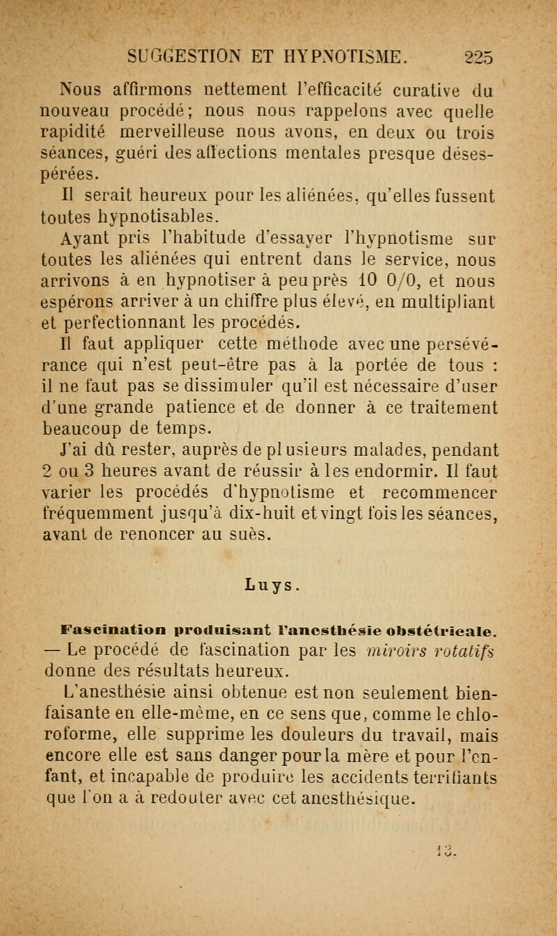 Nous affirmons nettement l'efficacité curative du nouveau procédé; nous nous rappelons avec quelle rapidité merveilleuse nous avons, en deux ou trois séances, guéri des aliections mentales presque déses- pérées. Il serait heureux pour les aliénées, qu'elles fussent toutes hypnotisables. Ayant pris l'habitude d'essayer l'hypnotisme sur toutes les aliénées qui entrent dans le service, nous arrivons à en hypnotisera peu près 10 0/0, et nous espérons arriver à un chiffre plus élevé, en multipliant et perfectionnant les procédés. Il faut appliquer cette méthode avec une persévé- rance qui n'est peut-être pas à la portée de tous : il ne faut pas se dissimuler qu'il est nécessaire d'user d'une grande patience et de donner à ce traitement beaucoup de temps. J'ai dû rester, auprès de pi usieurs malades, pendant 2 ou 3 heures avant de réussir à les endormir. Il faut varier les procédés d'hypnotisme et recommencer fréquemment jusqu'à dix-huit et vingt fois les séances, avant de renoncer au sues. Luys. Fascination produisant Tancsthésie obstétrieale. — Le procédé de fascination par les miroirs rotatifs donne des résultats heureux. L'anesthésie ainsi obtenue est non seulement bien- faisante en elle-même, en ce sens que, comme le chlo- roforme, elle supprime les douleurs du travail, mais encore elle est sans danger pour la mère et pour l'en- fant, et incapable de produire les accidents terrillants que l'on a à redouter avec cet anesthésique.