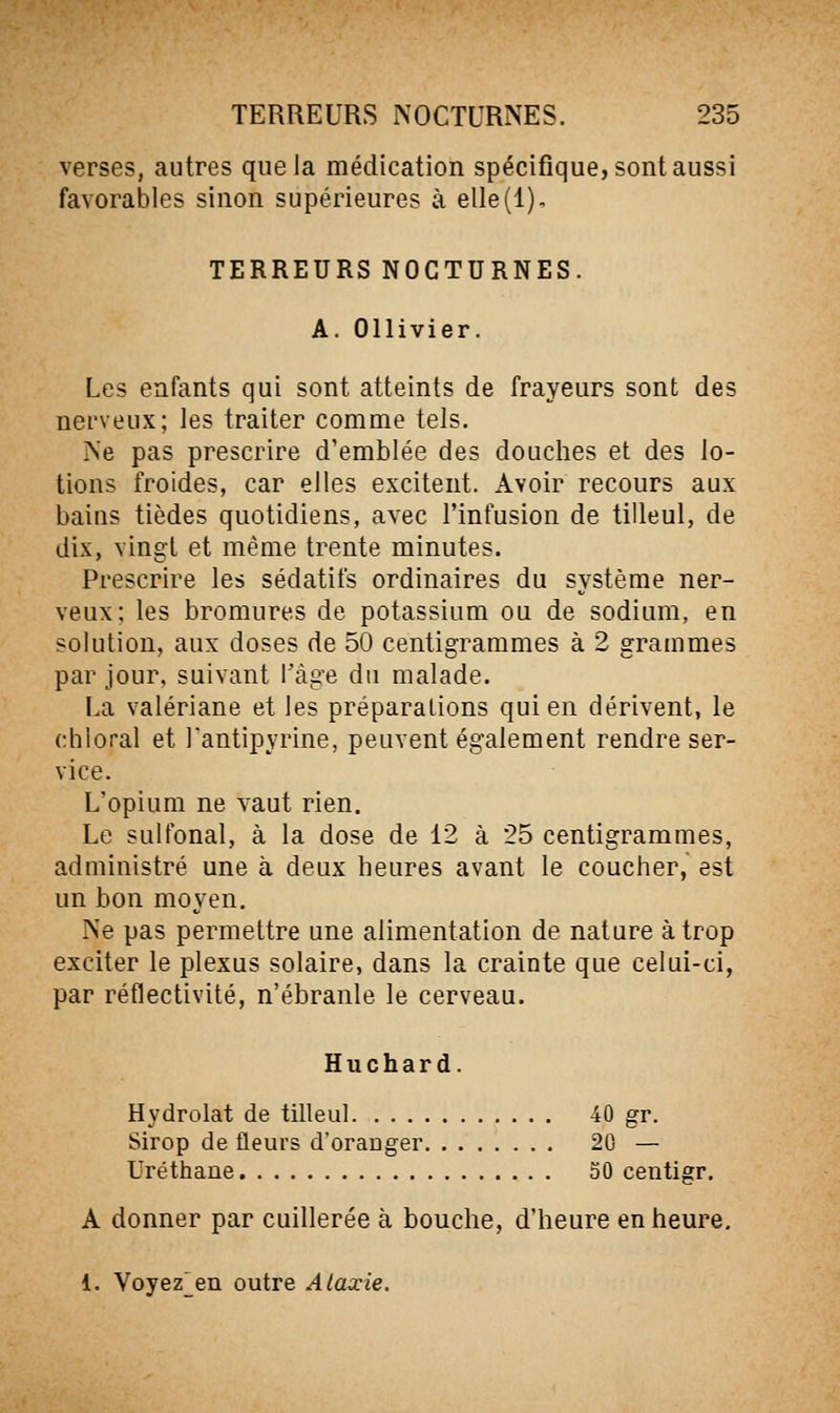 verses, autres que la médication spécifique, sont aussi favorables sinon supérieures à elle(l), TERREURS NOCTURNES. A. Ollivier. Les enfants qui sont atteints de frayeurs sont des nerveux; les traiter comme tels. Ne pas prescrire d'emblée des douches et des lo- tions froides, car elles excitent. Avoir recours aux bains tièdes quotidiens, avec l'infusion de tilleul, de dix, vingt et même trente minutes. Prescrire les sédatifs ordinaires du système ner- veux; les bromures de potassium ou de sodium, en solution, aux doses de 50 centigrammes à 2 grammes par jour, suivant Tâge du malade. La valériane et les préparations qui en dérivent, le chloral et Tantipyrine, peuvent également rendre ser- vice. L'opium ne vaut rien. Le sulfonal, à la dose de 12 à 25 centigrammes, administré une à deux heures avant le coucher, est un bon moyen. Ne pas permettre une alimentation de nature à trop exciter le plexus solaire, dans la crainte que celui-ci, par réflectivité, n'ébranle le cerveau. Huchard. Hydrolat de tilleul 40 gr. Sirop de fleurs d'oranger 20 — Uréthane 50 centigr. A donner par cuillerée à bouche, d'heure en heure. 1. Voyez^en outre Ataxie.