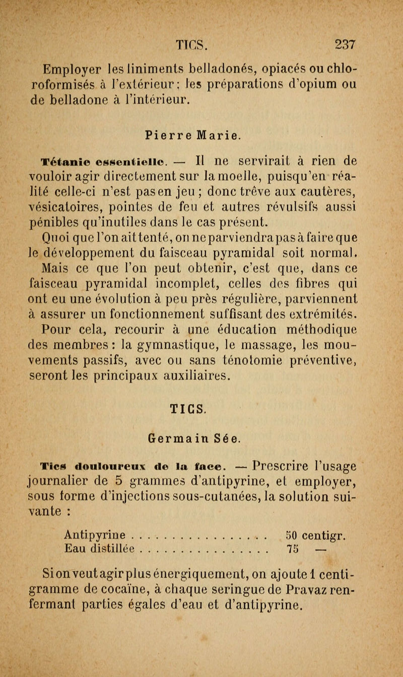 Employer lesliniments belladones, opiacés ou chlo- roformisés à l'extérieur; les préparations d'opium ou de belladone à l'intérieur. Pierre Marie. Tétanie oNf^eniuaic. — Il ne servirait à rien de vouloir agir directement sur la moelle, puisqu'en réa- lité celle-ci n'est pas en jeu ; donc trêve aux cautères, vésicatoires, pointes de feu et autres révulsifs aussi pénibles qu'inutiles dans le cas présent. Quoi que l'on ait tenté, on ne parviendra pas à faire que le développement du faisceau pyramidal soit normal. Mais ce que l'on peut obtenir, c'est que, dans ce faisceau pyramidal incomplet, celles des fibres qui ont eu une évolution à peu près régulière, parviennent à assurer un fonctionnement suffisant des extrémités. Pour cela, recourir à une éducation méthodique des membres: la gymnastique, le massage, les mou- vements passifs, avec ou sans ténotomie préventive, seront les principaux auxiliaires. TICS. Germain Sée. Tic» douloureux de la face. — Proscrire l'usage journalier de 5 grammes d'antipyrine, et employer, sous torme d'injections sous-cutanées, la solution sui- vante : Antipyrine 50 centigr. Eau distillée 75 — Sionveutagirplusénergiquement, on ajoute 1 centi- gramme de cocaïne, à chaque seringue de Pravaz ren- fermant parties égales d'eau et d'antipyrine.