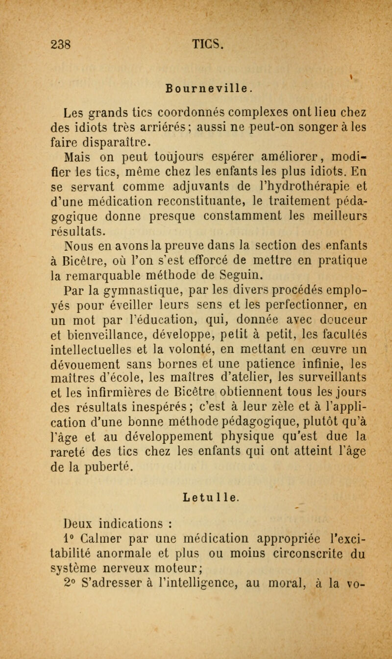 Bourneville. Les grands tics coordonnés complexes ont lieu chez des idiots très arriérés; aussi ne peut-on songer à les faire disparaître. Mais on peut toujours espérer améliorer, modi- fier les tics, même chez les enfants les plus idiots. En se servant comme adjuvants de l'hydrothérapie et d'une médication reconstituante, le traitement péda- gogique donne presque constamment les meilleurs résultats. Nous en avons la preuve dans la section des enfants à Bicêlre, où l'on s'est efforcé de mettre en pratique la remarquable méthode de Seguin. Par la gymnastique, par les divers procédés emplo- yés pour éveiller leurs sens et les perfectionner, en un mot par l'éducation, qui, donnée avec douceur et bienveillance, développe, petit à petit, les facultés intellectuelles et la volonté, en mettant en œuvre un dévouement sans bornes et une patience infinie, les maîtres d'école, les maîtres d'atelier, les surveillants et les infirmières de Bicêtre obtiennent tous les jours des résultats inespérés; c'est à leur zèle et à l'appli- cation d'une bonne méthode pédagogique, plutôt qu'à l'âge et au développement physique qu'est due la rareté des tics chez les enfants qui ont atteint l'âge de la puberté. Letulle. Deux indications : 1° Calmer par une médication appropriée l'exci- tabilité anormale et plus ou moius circonscrite du système nerveux moteur; 2° S'adresser à l'intelligence, au moral, à la vo-