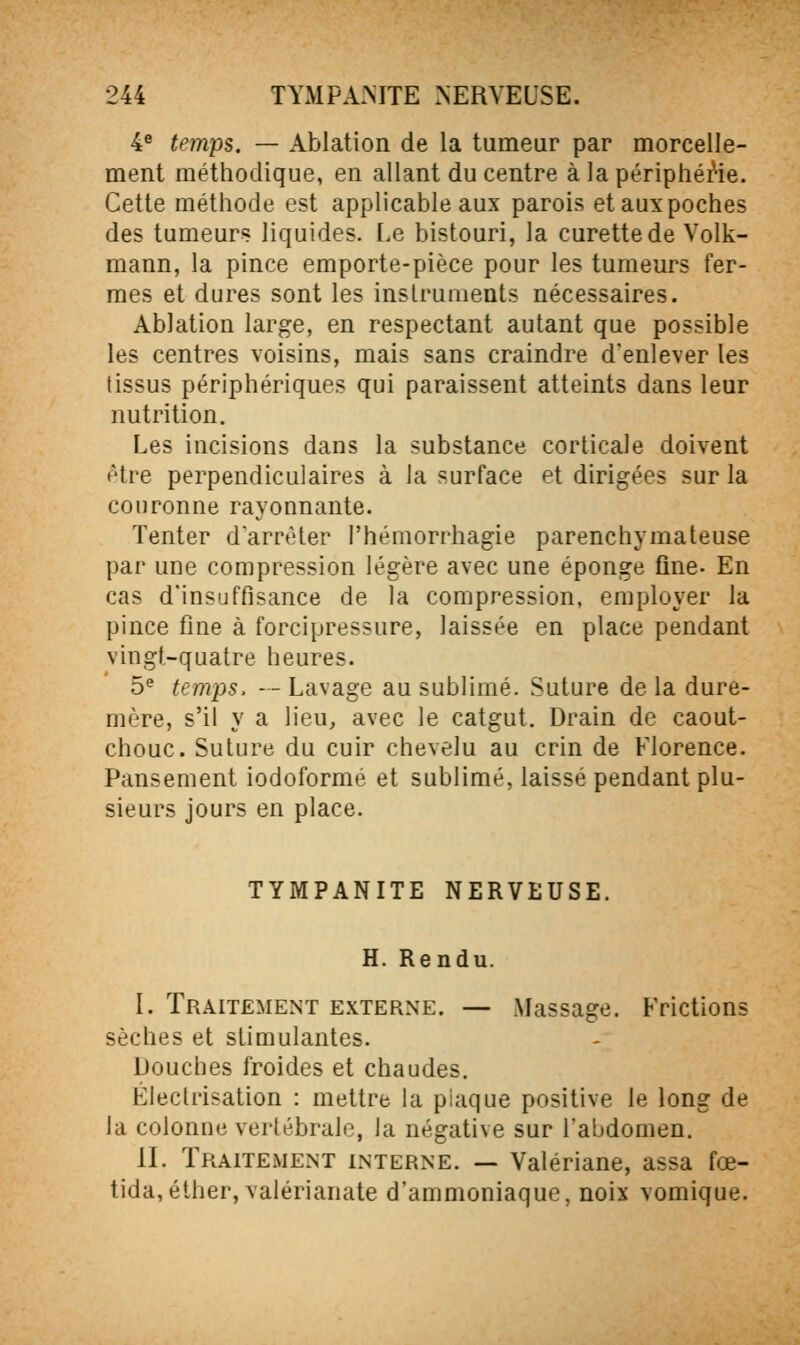 4^ temps. — Ablation de la tumeur par morcelle- ment méthodique, en allant du centre à la périphérie. Cette méthode est applicable aux parois et aux poches des tumeurs liquides, [.e bistouri, la curette de Volk- mann, la pince emporte-pièce pour les tumeurs fer- mes et dures sont les instruments nécessaires. Ablation large, en respectant autant que possible les centres voisins, mais sans craindre d'enlever les tissus périphériques qui paraissent atteints dans leur nutrition. Les incisions dans la substance corticale doivent être perpendiculaires à la surface et dirigées sur la couronne rayonnante. Tenter darrèter l'hémorrhagie parenchymateuse par une compression légère avec une éponge fine- En cas d'insuffisance de la compression, employer la pince fine à forcipressure, laissée en place pendant vingt-quatre heures. 5^ temps. — Lavage au sublimé. Suture de la dure- mère, s'il y a lieu, avec le catgut. Drain de caout- chouc. Suture du cuir chevelu au crin de Florence. Pansement iodoformé et sublimé, laissé pendant plu- sieurs jours en place. TYMPANITE NERVEUSE. H. Rendu. I. Traitement externe. — Massage. Frictions sèches et stimulantes. Douches froides et chaudes. Éleclrisation : mettre la piaque positive le long de la colonne verlébralc, la négative sur l'abdomen. II. Traitement interne. — Valériane, assa fœ- tida,éther, valérianate d'ammoniaque, noix vomique.