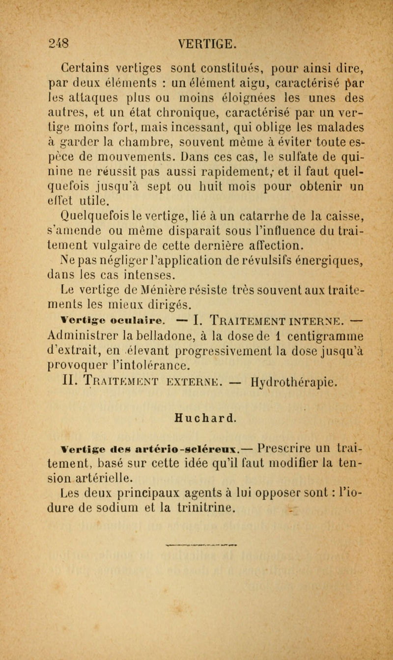 Certains vertiges sont constitués, pour ainsi dire, par deux éléments : un élément aigu, caractérisé ^ar les attaques plus ou moins éloignées les unes des autres, et un état chronique, caractérisé par un ver- tige moins fort, mais incessant, qui oblige les malades à garder la chambre, souvent même à éviter toute es- pèce de mouvements. Dans ces cas, le sulfate de qui- nine ne réussit pas aussi rapidement,- et il faut quel- quefois jusqu'à sept ou huit mois pour obtenir un effet utile. Quelquefois le vertige, lié à un catarrhe de la caisse, s'amende ou môme disparait sous l'influence du trai- tement vulgaire de cette dernière affection. Ne pas négliger l'application de révulsifs énergiques, dans les cas intenses. Le vertige de Ménière résiste très souvent aux traite- ments les mieux dirigés. Vertige oculaire. — I, TRAITEMENT INTERNE. — Administrer la belladone, à la dose de 1 centigramme d'extrait, en élevant progressivement la dose jusqu'à provoquer l'intolérance. II. Traitement externe. — Hydrothérapie. Huchard. Vertige des artério-sciéreux.— Prescrire uu trai- tement, basé sur cette idée qu'il faut modifier la ten- sion artérielle. Les deux principaux agents à lui opposer sont : l'io- dure de sodium et la trinitrine.