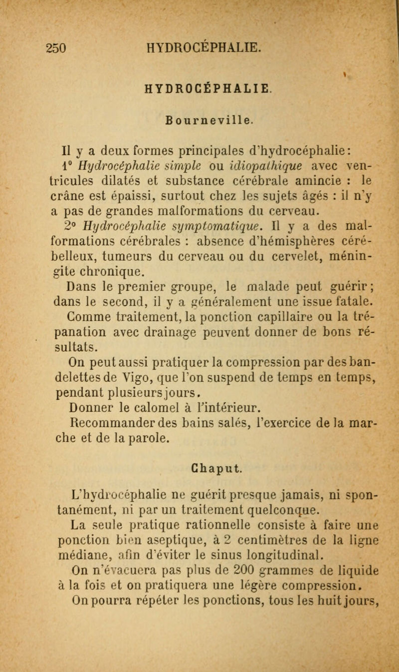 HYDROCÉPHALIE. B ourneville. Il y a deux formes principales d'iiydrocéphalie : 1° Hydrocéphalie simple ou idiopalhique avec ven- tricules dilatés et substance cérébrale amincie : le crâne est épaissi, surtout chez les sujets âgés : il n'y a pas de grandes malformations du cerveau. 2° Hydrocéphalie symptomatique. Il y a des mal- formations cérébrales : absence d'hémisphères céré- belleux, tumeurs du cerveau ou du cervelet, ménin- gite chronique. Dans le premier groupe, le malade peut guérir ; dans le second, il y a généralement une issue fatale. Comme traitement, la ponction capillaire ou la tré- panation avec drainage peuvent donner de bons ré- sultats. On peut aussi pratiquer la compression par des ban- delettes de Vigo, que l'on suspend de temps en temps, pendant plusieurs jours. Donner le calomel à Tintérieur. Recommander des bains salés, l'exercice de la mar- che et de la parole. Ghaput. L'hydrocéphalie ne guérit presque jamais, ni spon- tanément, ni par un traitement quelconque. La seule pratique rationnelle consiste à faire une ponction bien aseptique, à 2 centimètres de la ligne médiane, afin d'éviter le sinus longitudinal. On n'évacuera pas plus de 200 grammes de liquide à la fois et on pratiquera une légère compression. On pourra répéter les ponctions, tous les huit jours,