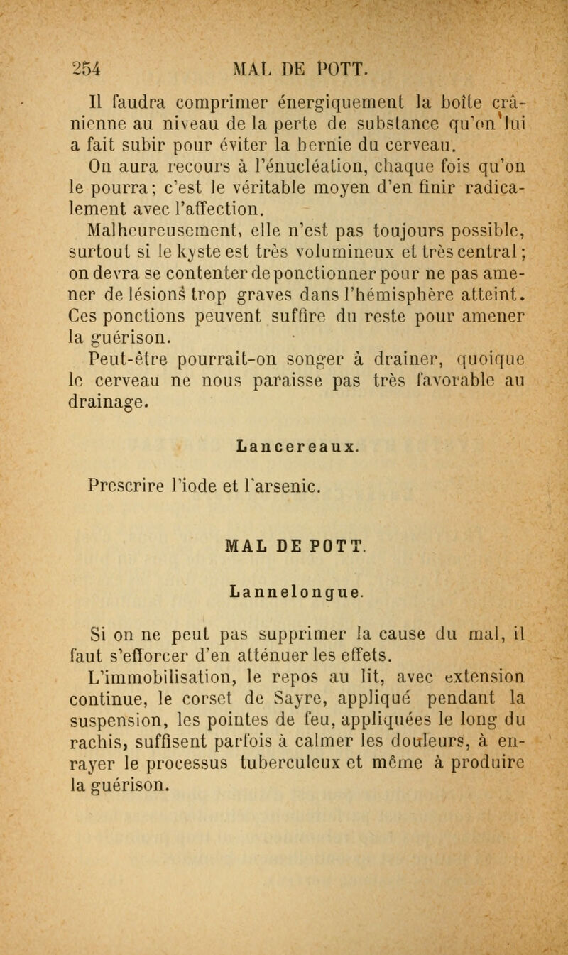 Il faudra comprimer énergiquement la boîte crâ- nienne au niveau de la perte de substance qii\m lui a fait subir pour éviter la hernie du cerveau. On aura recours à l'énucléation, chaque fois qu'on le pourra; c'est le véritable moyen d'en finir radica- lement avec l'affection. Malheureusement, elle n'est pas toujours possible, surtout si le kyste est très volumineux et très central ; on devra se contenter de ponctionner pour ne pas ame- ner de lésions trop graves dans l'hémisphère atteint. Ces ponctions peuvent suffire du reste pour amener la guérison. Peut-être pourrait-on songer à drainer, quoique le cerveau ne nous paraisse pas très favorable au drainage. Lancereaux. Prescrire Tiode et Tarsenic. MAL DE POTT. Lannelongue. Si on ne peut pas supprimer la cause du mal, il faut s'efforcer d'en atténuer les effets. L'immobilisation, le repos au lit, avec extension continue, le corset de Sayre, appliqué pendant la suspension, les pointes de feu, appliquées le long du rachis, suffisent parfois à calmer les douleurs, à en- rayer le processus tuberculeux et même à produire la guérison.