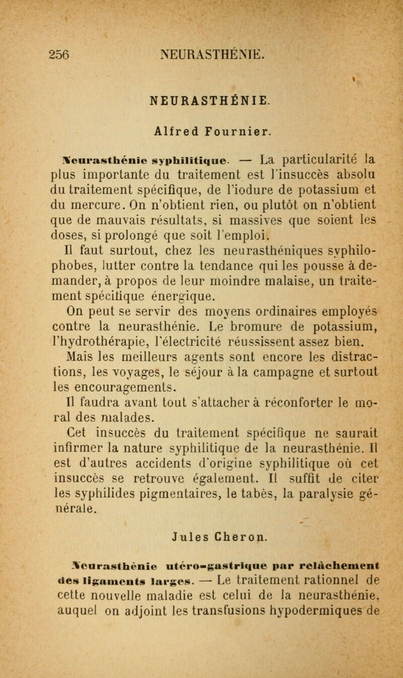 NEURASTHÉNIE. Alfred Fournier. ^Neurasthénie syphilitique — La particularité la plus importante du traitement est l'insuccès absolu du traitement spécifique, de lïodure de potassium et du mercure. On n'obtient rien, ou plutôt on n'obtient que de mauvais résultats, si massives que soient les doses, si prolongé que soit l'emploi. Il faut surtout, cliez les neurasthéniques syphilo- phobes, lutter contre la tendance qui les pousse à de- mander, à propos de leur moindre malaise, un traite- ment spécitique énergique. On peut se servir des moyens ordinaires employés contre la neurasthénie. Le bromure de potassium, l'hydrothérapie, l'électricité réussissent assez bien. Mais les meilleurs agents sont eucore les distrac- tions, les voyages, le séjour à la campagne et surtout les encouragements. Il faudra avant tout s'attachera réconforter le mo- ral des malades. Cet insuccès du traitement spécifique ne saurait infirmer la nature syphilitique de la neurasthénie. Il est d'autres accidents d'origine syphilitique où cet insuccès se retrouve également. Il suffit de citer les syphilides pigmentaires, le tabès, la paralysie gé- nérale. Jules Cheron. .Xcnrasthénie utéro-gastrlque par relâchement «les ligaments larges. — Le traitement rationnel de cette nouvelle maladie est celui de la neurasthénie, auquel on adjoint les transfusions hypodermiques de