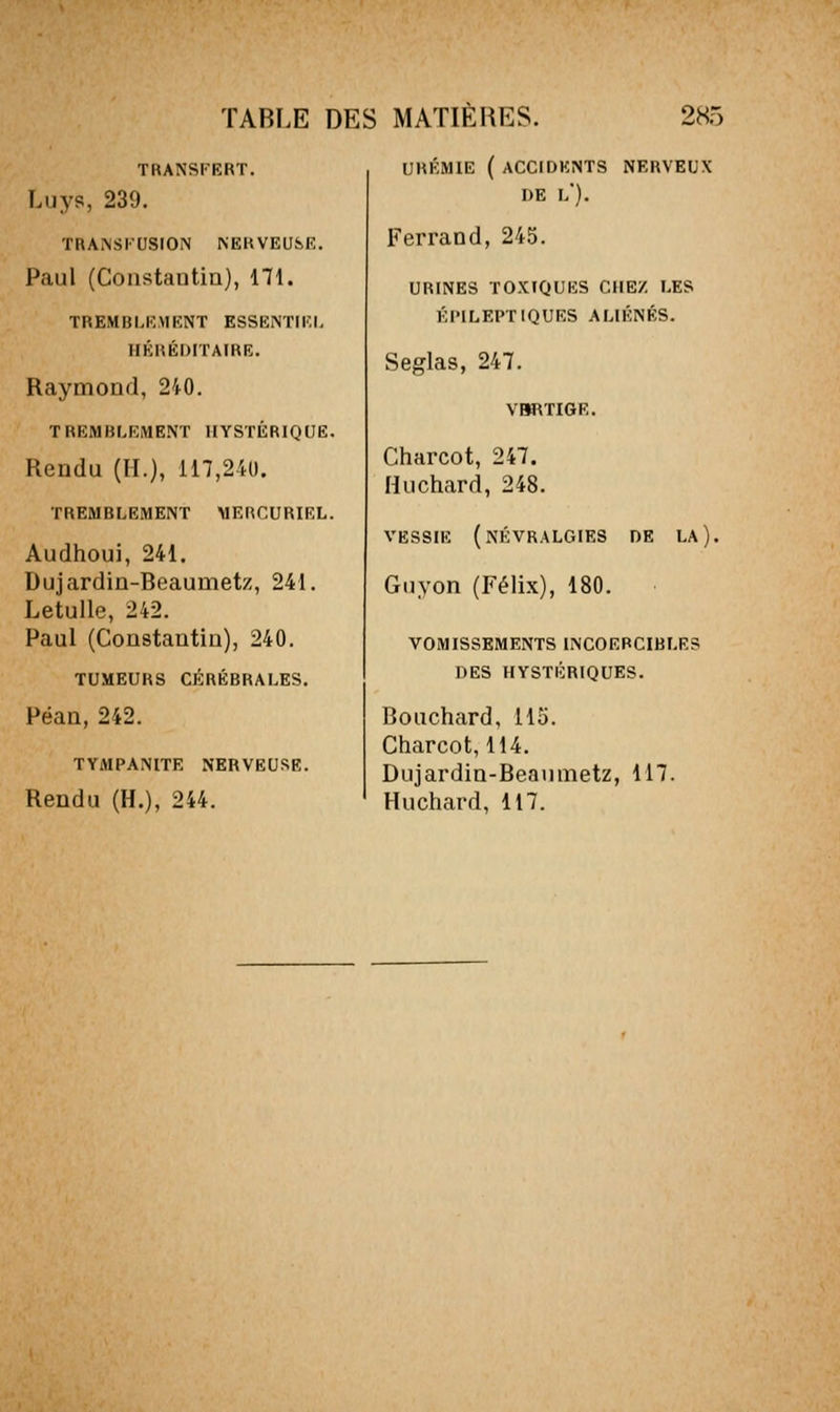 TRANSFERT. Luys, 239. TRANSKUSrON NERVEUSK. Paul (Constantin), 171. TREMBLEMENT ESSENTIEL HÉRÉDITAFRE. Raymond, 240. TREMBLEMENT HYSTÉRIQUE. Rendu (H.), 117,241). TREMBLEMENT MERCURIEL. Audhoui, 241. Dujardin-Beaumetz, 241. Letulle, 242. Paul (Constantin), 240. TUMEURS CÉRÉBRALES. Péan, 242. TYMPANITE NERVEUSE. Rendu (H.), 244. URÉMIE ( ACCIDENTS NERVEUX DE l'). Ferrand, 245. URINES TOXIQUES CHEZ LES Él'ILEPTIQUES ALIÉNÉS. Seglas, 247. VM\TIGE. Charcot, 247. Huchard, 248. VESSIE (névralgies DE LA ). Gnyon (Félix), 180. VOMISSEMENTS INCOERCIBLES DES HYSTÉRIQUES. Bouchard, 115. Charcot, 114. Dujardin-Beanmetz, 117. Huchard, 117.