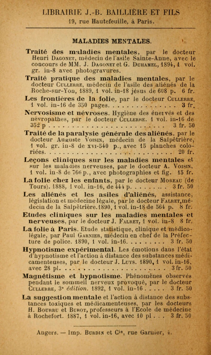 19, rue Hautefeuille, à Paris. MALADIES MENTALES. • Traité des mnladies mentales, par le docteur Henri Dagonet, médecin de l'asile Sainte-Anue, avec le concours de MM. J. Dagonet et G. Duhamel, 1894,1 vol. gr. in-8 avec photogravures. Traité pratique des maladies mentales, par le docteur Cullerhe, médecin de l'asile des aliénés de la Roche-sur-Yon, 1889, 1 vol. in-18 jésus de 608 p. 6 fr. Les frontières de la folie^ par Je docteur Cullerre. 1 vol. in-16 de 350 pages 3 fr. Nervosisme et névroses. Hygiène des éneivés et des névropathes, par le docteur Cullerhe. 1 vol. in-16 de 352 p 3 fr. 50 Traité de la paralysie générale des aliénés, par le docteur Auguste Voisin, médecin de la Salpêtrière. 1 vol. gr. in-8 de xvi-540 p., avec 15 planches colo- riées 20 fr. Leçons cliniques sur les maladies mentales et sur les malaiiies nerveuses, par le docteur A. Vois[n, 1 vol. in-8 de76Hp., avec photographies et fîg. 15 fr. La folie chez les enfants, par le docteur Moreau (de Tours). 1888, 1 vol. in-16, de 444 p 3 fr. 50 Les aliénés et les asiles d'aliénés, assistance, législation et médecine légale, parle docteur FALRET,mé- decin de la Salpèlrière.1890,1 vol. in-18 de 564 p. H fr. Etudes cliniques sur les maladies mentales et nerveuses, par Je docteur J. Falret, 1 vol. in-8 8 fr. La folie à Paris. Etude statistique, clinique et médico- légale, par Paul Garnier, médecin en chef de la Préfec- ture de police. 1890, 1 vol. in-16 3 fr. 50 Hypnotisme expérimental. Les émotions dans l'état d'hypnotisme et l'action à distance des substances médi- camenteuses, par le docteur J. Luys. 1890, 1 vol. in-16, avec 28 pi 3 fr. 50 Magnétisme et hypnotisme. Phénomènes observés pendant le sommeil nerveux provoqué, par le docteur Cullerre^ 3« édition. 1892, 1 vol. in-16 3 fr. 50 La suggestion mentale et l'action à distance des subs- tances toxiques et médicamenteuses, par les docteurs H. Bourru et Burot, professeurs à l'Ecole de médecine à Rochefort. 1887, 1 vol. in-16, avec 10 pi . . . 3 fr. 50 Augeis. — Imp. Burdin et C'e, rue Garnier, i.