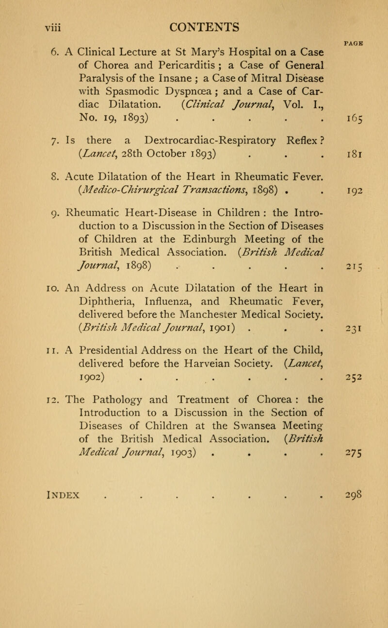 6. A Clinical Lecture at St Mary's Hospital on a Case of Chorea and Pericarditis ; a Case of General Paralysis of the Insane ; a Case of Mitral Disease with Spasmodic Dyspnoea; and a Case of Car diac Dilatation. {Clinical Journal, Vol. I No. 19, 1893) .... 7. Is there a Dextrocardiac-Respiratory Reflex {Laftcel, 28th October 1893) 8. Acute Dilatation of the Heart in Rheumatic Fever, {Medico-Chirurgical Transactions, 1898) 9. Rheumatic Heart-Disease in Children : the Intro- duction to a Discussion in the Section of Diseases of Children at the Edinburgh Meeting of the British Medical Association. {^British Medical Journal, il 165 181 10. An Address on Acute Dilatation of the Heart in Diphtheria, Influenza, and Rheumatic Fever, delivered before the Manchester Medical Society. {British Medical Journal, 1901) . . . 231 11. A Presidential Address on the Heart of the Child, delivered before the Harveian Society. {Laiuet, 1902) . . . . . . 252 12. The Pathology and Treatment of Chorea : the Introduction to a Discussion in the Section of Diseases of Children at the Swansea Meeting of the British Medical Association. {British Medical Journal, 1903) . . . .275 Index ....... 298