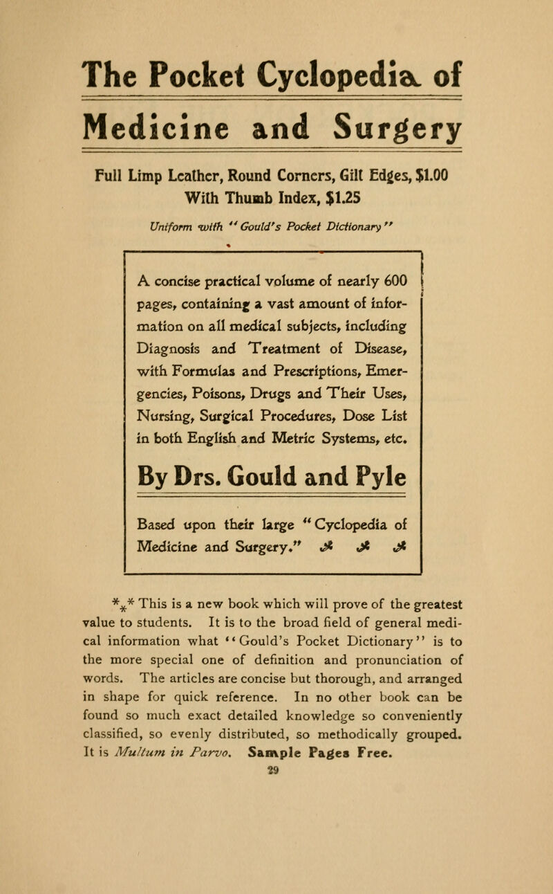 The Pocket CyclopediaL of Medicine and Surgery Full Limp Leather, Round Corners, Gilt Edges, $1.00 With Thumb Index, $U5 Uniform iviih '* Gould's Pocket Dicfionary  A concise practical volume of nearly 600 pages, containinj; a vast amount of infor- mation on all medical subjects, including Diagnosis and Treatment of Disease, with Formulas and Prescriptions, Emer- gencies, Poisons, Drugs and Their Uses, Nursing, Surgical Procedures, Dose List in both English and Metric Systems, etc. By Drs. Gould and Pyle Based upon tfieif large ** Cyclopedia of Medicine and Surgery/' ,^ ji ^ *^* This is a new book which will prove of the greatest value to students. It is to the broad field of general medi- cal information what Gould's Pocket Dictionary is to the more special one of definition and pronunciation of words. The articles are concise but thorough, and arranged in shape for quick reference. In no other book can be found so much exact detailed knowledge so conveniently classified, so evenly distributed, so methodically grouped. It is Multum in Parvo. Sample Pages Free.