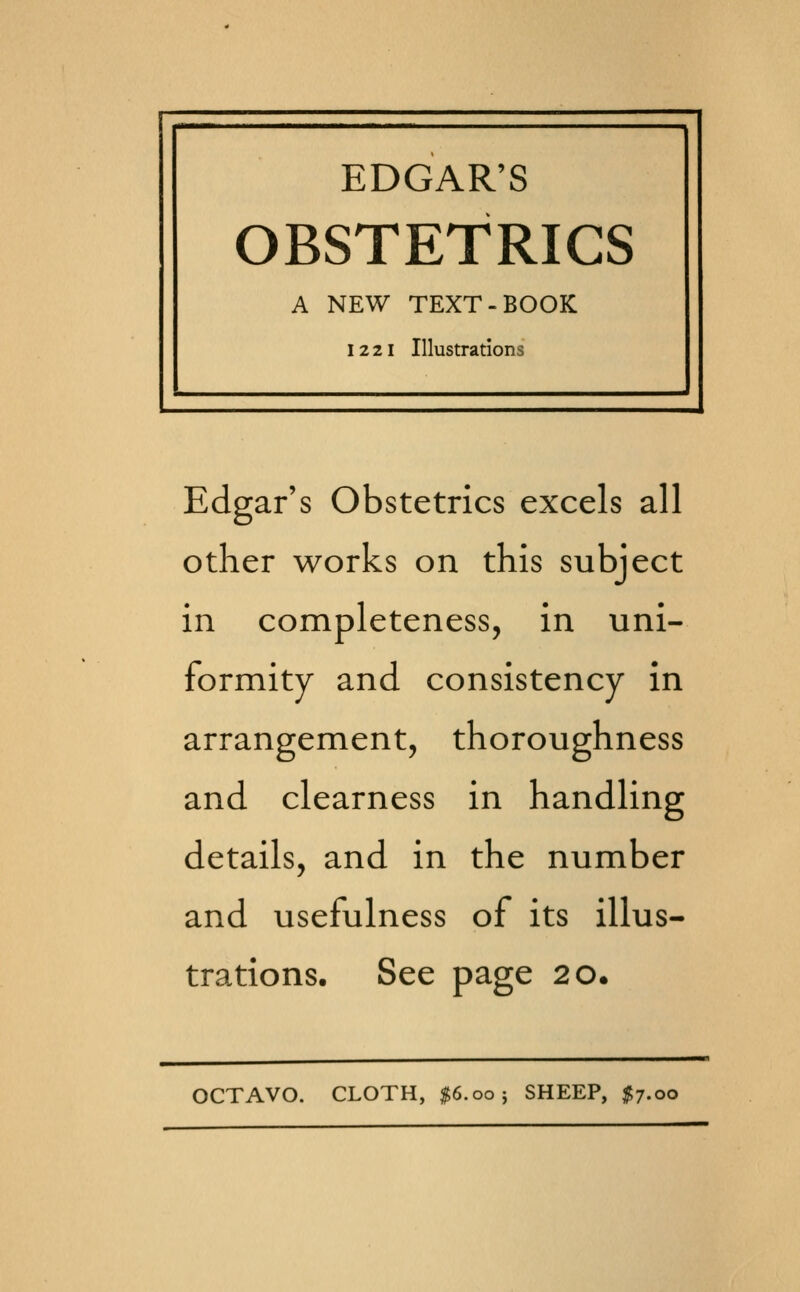 EDGAR'S OBSTETRICS A NEW TEXT-BOOK 1221 Illustrations Edgar's Obstetrics excels all other works on this subject in completeness, in uni- formity and consistency in arrangement, thoroughness and clearness in handling details, and in the number and usefulness of its illus- trations. See page 20. OCTAVO. CLOTH, $6.00; SHEEP, I7.00