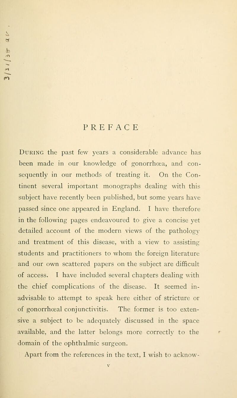 4o PREFACE During the past few years a considerable advance has been made in our knowledge of gonorrhoea, and con- sequently in our methods of treating it. On the Con- tinent several important monographs dealing with this subject have recently been published, but some years have passed since one appeared in England. I have therefore in the following pages endeavoured to give a concise yet detailed account of the modern views of the pathology and treatment of this disease, with a view to assisting students and practitioners to whom the foreign literature and our own scattered papers on the subject are difficult of access. I have included several chapters dealing with the chief complications of the disease. It seemed in- advisable to attempt to speak here either of stricture or of gonorrhceal conjunctivitis. The former is too exten- sive a subject to be adequately discussed in the space available, and the latter belongs more correctly to the domain of the ophthalmic surgeon. Apart from the references in the text, I wish to acknow-