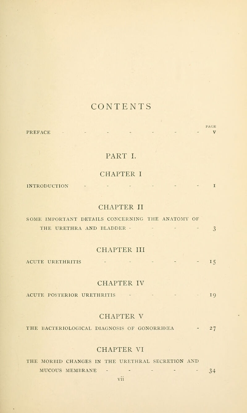CONTENTS PAfiE PREFACE ------ V PART I. CHAPTER I INTRODUCTION CHAPTER II SOME IMPORTANT DETAILS CONCERNING THE ANATOMY OF THE URETHRA AND BLADDER - - - - 3 CHAPTER III ACUTE URETHRITIS - - - -  ^5 CHAPTER IV ACUTE POSTERIOR URETHRITIS - - -  ^9 CHAPTER V THE BACTERIOLOGICAL DIAGNOSIS OF GONORRHCEA - 27 CHAPTER VI THE MORBID CHANGES IN THE URETHRAL SECRETION AND MUCOUS MEMBRANE - - - - 34