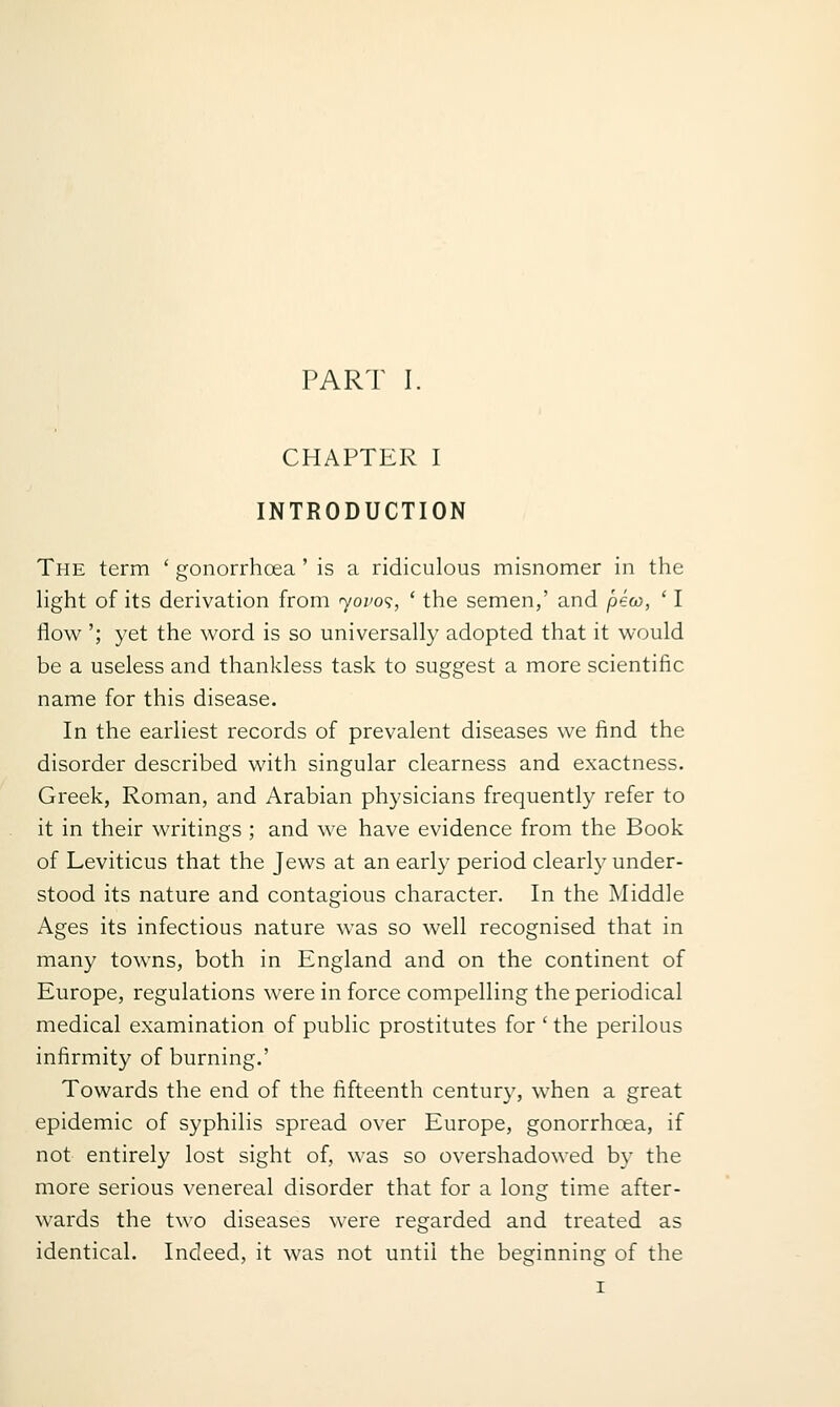 CHAPTER I INTRODUCTION The term ' gonorrhoea ' is a ridiculous misnomer in the Hght of its derivation from r^ovo'^, ' the semen,' and pew, ' I flow '; yet the word is so universally adopted that it would be a useless and thankless task to suggest a more scientific name for this disease. In the earliest records of prevalent diseases we find the disorder described with singular clearness and exactness. Greek, Roman, and Arabian physicians frequently refer to it in their writings ; and we have evidence from the Book of Leviticus that the Jews at an early period clearly under- stood its nature and contagious character. In the Middle Ages its infectious nature was so well recognised that in many towns, both in England and on the continent of Europe, regulations were in force compelling the periodical medical examination of public prostitutes for ' the perilous infirmity of burning.' Towards the end of the fifteenth centur}', when a great epidemic of syphilis spread over Europe, gonorrhoea, if not entirely lost sight of, was so overshadowed by the more serious venereal disorder that for a long time after- wards the two diseases were regarded and treated as identical. Indeed, it was not until the beginning of the I