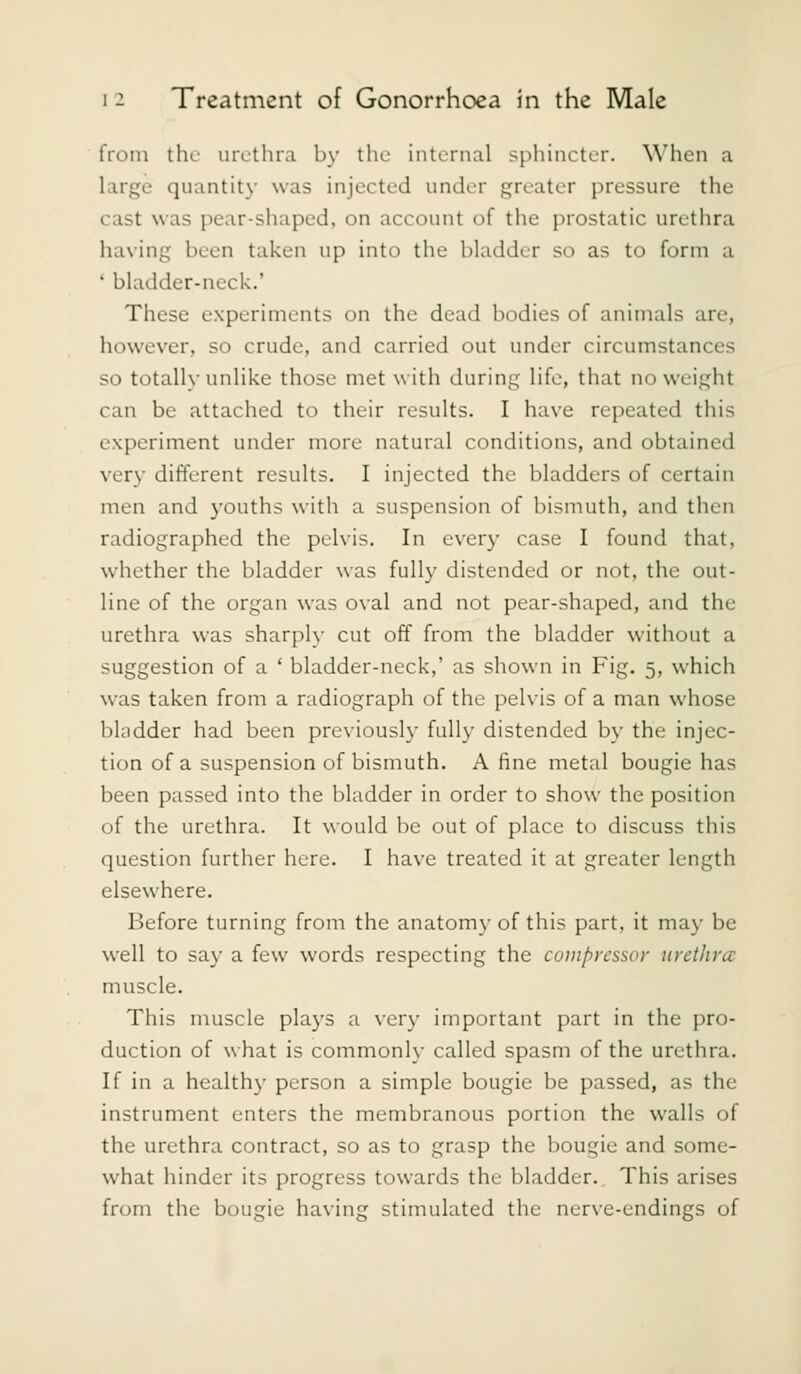 from the urethra by the internal sphincter. \\'hen a large quantity was injected under greater pressure the cast was pear-shaped, on account of the prostatic urethra having been taken up into the bladder so as to form a * bladder-neck.' These e.xperiments on the dead bodies of animals are, however, so crude, and carried out under circumstances so totally unlike those met with during life, that no weight can be attached to tiieir results. I have repeated this experiment under more natural conditions, and obtained very different results. I injected the bladders of certain men and youths with a suspension of bismuth, and then radiographed the pelvis. In every case I found that, whether the bladder was fully distended or not, the out- line of the organ was oval and not pear-shaped, and the urethra was sharply cut off from the bladder without a suggestion of a ' bladder-neck,' as shown in Fig. 5, which was taken from a radiograph of the pelvis of a man whose bladder had been previousl}- fully distended by the injec- tion of a suspension of bismuth. A fine metal bougie has been passed into the bladder in order to show the position of the urethra. It would be out of place to discuss this question further here. I have treated it at greater length elsewhere. Before turning from the anatomy of this part, it ma\- be well to say a few words respecting the compressor urethra: muscle. This muscle plays a very important part in the pro- duction of what is commonl}- called spasm of the urethra. If in a healthy person a simple bougie be passed, as the instrument enters the membranous portion the walls of the urethra contract, so as to grasp the bougie and some- what hinder its progress towards the bladder. This arises from the bougie having stimulated the ner\-e-endings of