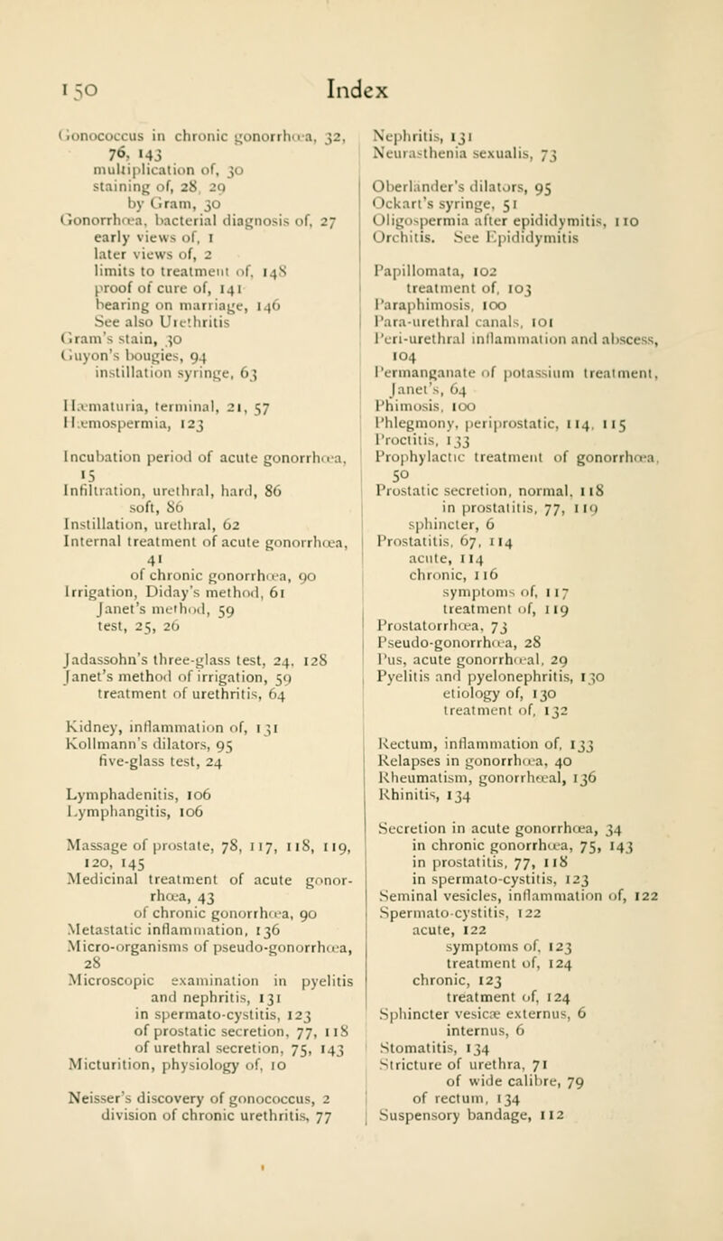 (jonococcus in chronic i^onorrlm a, 32, 76, 143 niuUiplication of, 30 staining of, 28 29 by Ciram, 30 tionorrhrt-a. bacterial diagnosis of, 27 early views of, I later views of, 2 limits to treatment of. 14S proof of cure of, 141 bearing on marriage, 146 See also Uielhritis Ciram's stain, 30 Ciuyon's l)ougies, 94 instillation syringe, 63 I lA-matuiia, terminal, 21, 57 ii-emospermia, 123 Incubation period of acute gonorrhua, <5 Infiltration, urethral, hard, 86 soft, 86 Instillation, urethral, 62 Internal treatment of acute gonorrhcea, of chronic gonorrhiea, 90 Irrigation, Diday's method, 61 Janet's mdhixl, 59 test, 25, 26 Jadassohn's three-glass test, 24. 128 Janet's method of irrigation, 51) treatment of urethritis, 64 Kidney, inflammation of, 131 Kollmann's dilators, 95 five-glass test, 24 Lymphadenitis, 106 Lymphangitis, 106 Massage of prostate, 78, 117, 118, 119, 120, 145 Medicinal treatment of acute gonor- rhoea, 43 of chronic gonorrho-a, 90 Metastatic inflammation, 136 Micro-organisms of pseudo-gonorrhcta, 28 Microscopic examination in pyelitis and nephritis, 131 in spermato-cyslitis, 123 of prostatic secretion, 77, 118 of urethral secretion, 75, 143 Micturition, physiology of, 10 Neisser's discovery of gonococcus, 2 division of chronic urethritis, 77 Nephritis, 131 Neurasthenia sexualis, 73 Oberlander's dilators, 95 Ockari's syringe, 51 Oligospermia after epididymitis. 110 Orchitis. See Kpididymitis Papillomata, 102 treatment of, 103 Paraphimosis, 100 Para-urelhral canals, loi I'eri-urethral inllammaiion and abscess, 104 Permanganate nf potassium treaimenl. Janet's, O4 Phimosis, 100 Phlegmony, periprostatic, 114. 115 Proctitis, 133 Prophylactic treatment of gonorrhcea, SO Prostatic secretion, normal. 118 in prostatitis, 77, 119 sphincter, 6 Prostatitis, 67, 114 acute, 114 chronic, 116 symptoms of, 117 treatment of, 119 Prostatorrluea. 73 Pseudo-gonorrh<ia, 28 Pus, acute gonorrhnal, 29 Pyelitis and pyelonephritis, 130 etiology of, 130 treatment of, 132 Rectum, inflammation of, 133 Relapses in gonorrhoa, 40 Rheumatism, gonorrho.al, 136 Rhinitis, 134 Secretion in acute gonorrhcea, 34 in chronic gonorrhcea, 75, 143 in prostatitis, 77, 118 in spermato-cystitis, 123 .Seminal vesicles, inflammation of, 122 Sperniato-cystitis, 122 acute, 122 symptoms of. 123 treatment of, 124 chronic, 123 treatment of, 124 .Sphincter vesicae externus, 6 internus, 6 Stomatitis, 134 Stricture of urethra, 71 of wide calibre, 79 of rectum, 134 Suspensory bandage, 112