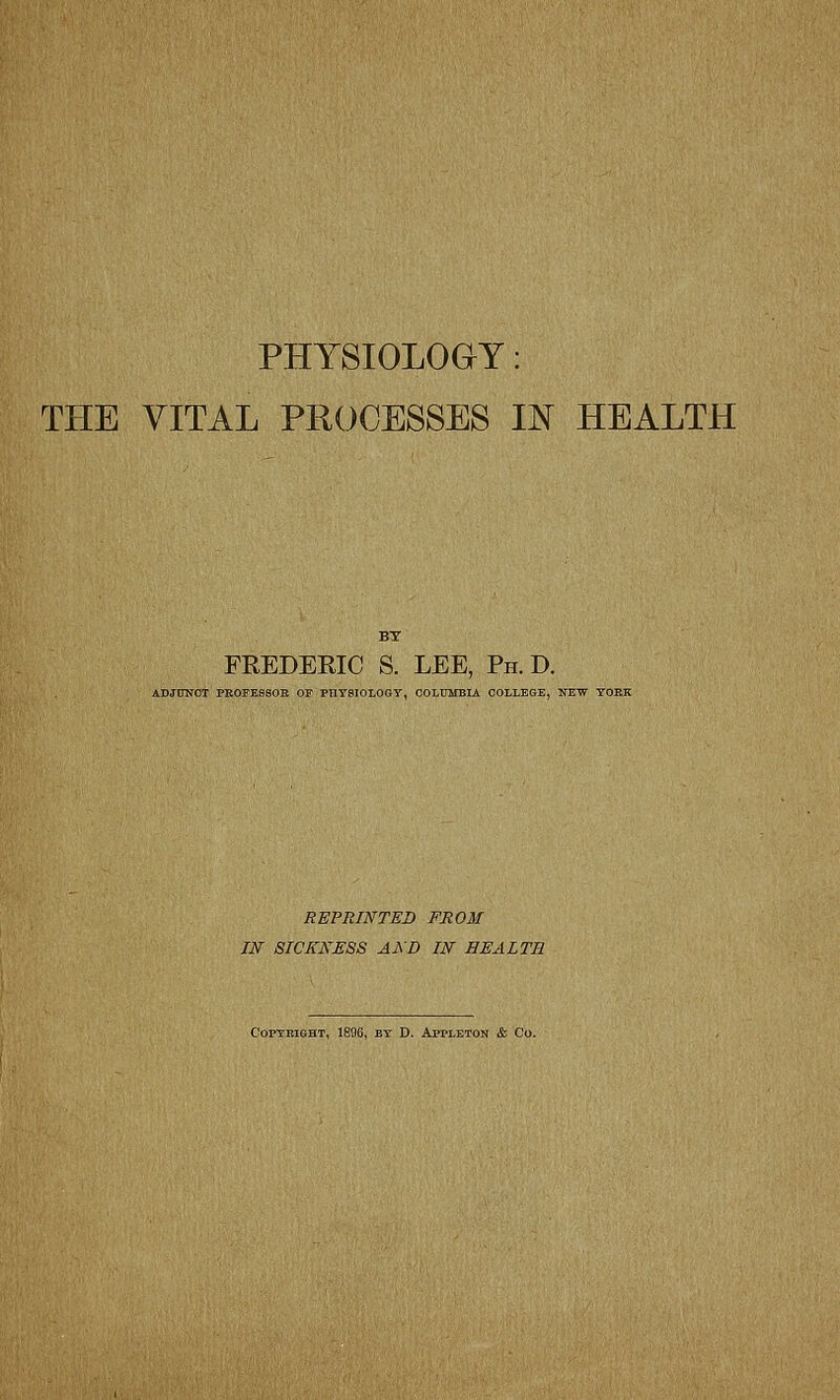 PHYSIOLOGY: THE VITAL PROCESSES IN HEALTH BY FREDERIC S. LEE, Ph. D. ADJUNCT PEOFESSOB OF PHYSIOLOGY, COLUMBIA COLLEGE, NEW YORK REPRINTED FROM IN SICKNESS AND IN HEALTH COPYKIGHT, 1896, BY D. APPLETON & Co.